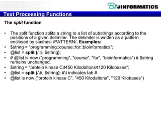 Text Processing Functions
The split function

• The split function splits a string to a list of substrings according to the
  positions of a given delimiter. The delimiter is written as a pattern
  enclosed by slashes: /PATTERN/. Examples:
• $string = "programming::course::for::bioinformatics";
• @list = split (/::/, $string);
• # @list is now ("programming", "course", "for", "bioinformatics") # $string
  remains unchanged.
• $string = "protein kinase Ct450 Kilodaltonst120 Kilobases";
• @list = split (/t/, $string); #t indicates tab #
• @list is now ("protein kinase C", "450 Kilodaltons", "120 Kilobases")
 