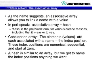 Problem solved: The associative array

• As the name suggests, an associative array
  allows you to link a name with a value
• In perl-speak: associative array = hash
  – „hash‟ is the preferred term, for various arcane reasons,
    including that it is easier to say.
• Consider an array: The elements (values) are
  each associated with a name – the index position.
  These index positions are numerical, sequential,
  and start at zero.
• A hash is similar to an array, but we get to name
  the index positions anything we want
 