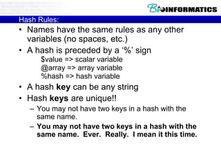 Hash Rules:
• Names have the same rules as any other
  variables (no spaces, etc.)
• A hash is preceded by a „%‟ sign
      $value => scalar variable
      @array => array variable
      %hash => hash variable
• A hash key can be any string
• Hash keys are unique!!
   – You may not have two keys in a hash with the
     same name.
   – You may not have two keys in a hash with the
     same name. Ever. Really. I mean it this time.
 