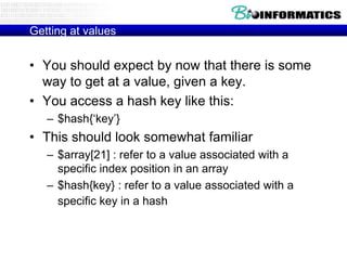 Getting at values


• You should expect by now that there is some
  way to get at a value, given a key.
• You access a hash key like this:
   – $hash{„key‟}
• This should look somewhat familiar
   – $array[21] : refer to a value associated with a
     specific index position in an array
   – $hash{key} : refer to a value associated with a
     specific key in a hash
 