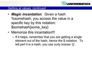 Getting at values, continued

• Magic incantation: Given a hash
  %somehash, you access the value in a
  specific key by this notation:
  $somehash{some_key}
• Memorize this incantation!!!
   – If it helps, remember that you are getting a single
     element out of the hash, hence the $ notation. To
     tell perl it is a hash, you use curly braces „{}‟.
 