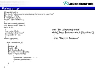 Palingram.pl
 #!E:perlbinperl -w
 $line_input = "edellede parterretrap trap op sirenes en er is popart test";
 $line_input =~ s/s//g;
 $l = length($line_input);
 for ($m = 0;$m<=$l-1;$m++)
 {
 $line = substr($line_input,$m);
 print "length=$m:$lt".$line."n";
 for $n (8..25)
   {                                                                    print "Set van palingramn";
   $re = qr /[a-z]{$n}/;
   print "pattern ($n) = $ren";                                        while(($key, $value) = each    (%palhash))
   $regexes[$n-8] = $re;                                                   {
   }
 foreach (@regexes)                                                        print "$key => $valuen";
      {                                                                    }
      while ($line =~ m/$_/g)
        {
        $endline = $';
        $match = $&;
        $all = $match.$endline;
        $revmatch = reverse($match);
        if ($all =~ /^($revmatch)/)
                  {
                  $palindrome = $revmatch . "*" . $1 ;
                  $palhash{$palindrome}++;
                  }
        }
      }
 }
 
