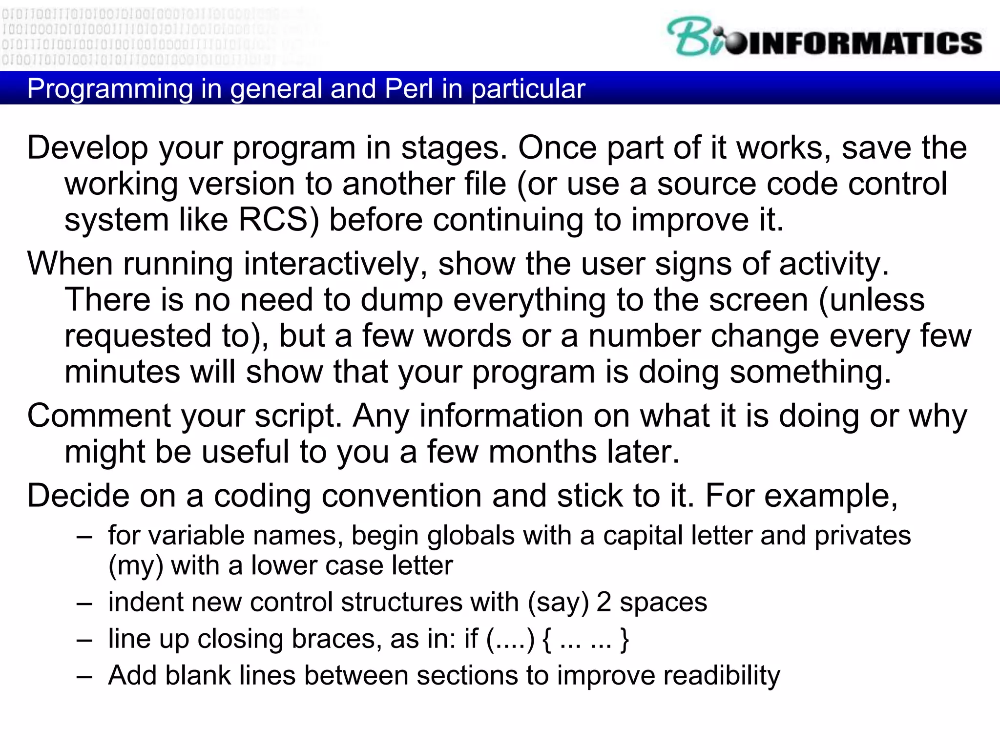 Programming in general and Perl in particular

Develop your program in stages. Once part of it works, save the
  working version to another file (or use a source code control
  system like RCS) before continuing to improve it.
When running interactively, show the user signs of activity.
  There is no need to dump everything to the screen (unless
  requested to), but a few words or a number change every few
  minutes will show that your program is doing something.
Comment your script. Any information on what it is doing or why
  might be useful to you a few months later.
Decide on a coding convention and stick to it. For example,
    – for variable names, begin globals with a capital letter and privates
      (my) with a lower case letter
    – indent new control structures with (say) 2 spaces
    – line up closing braces, as in: if (....) { ... ... }
    – Add blank lines between sections to improve readibility
 