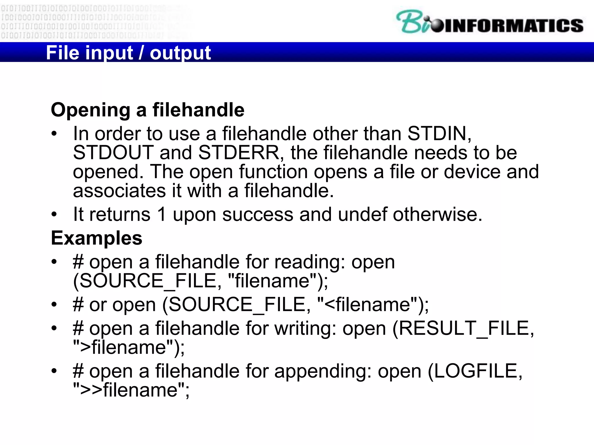 File input / output

Opening a filehandle
• In order to use a filehandle other than STDIN,
  STDOUT and STDERR, the filehandle needs to be
  opened. The open function opens a file or device and
  associates it with a filehandle.
• It returns 1 upon success and undef otherwise.
Examples
• # open a filehandle for reading: open
  (SOURCE_FILE, "filename");
• # or open (SOURCE_FILE, "<filename");
• # open a filehandle for writing: open (RESULT_FILE,
  ">filename");
• # open a filehandle for appending: open (LOGFILE,
  ">>filename";
 