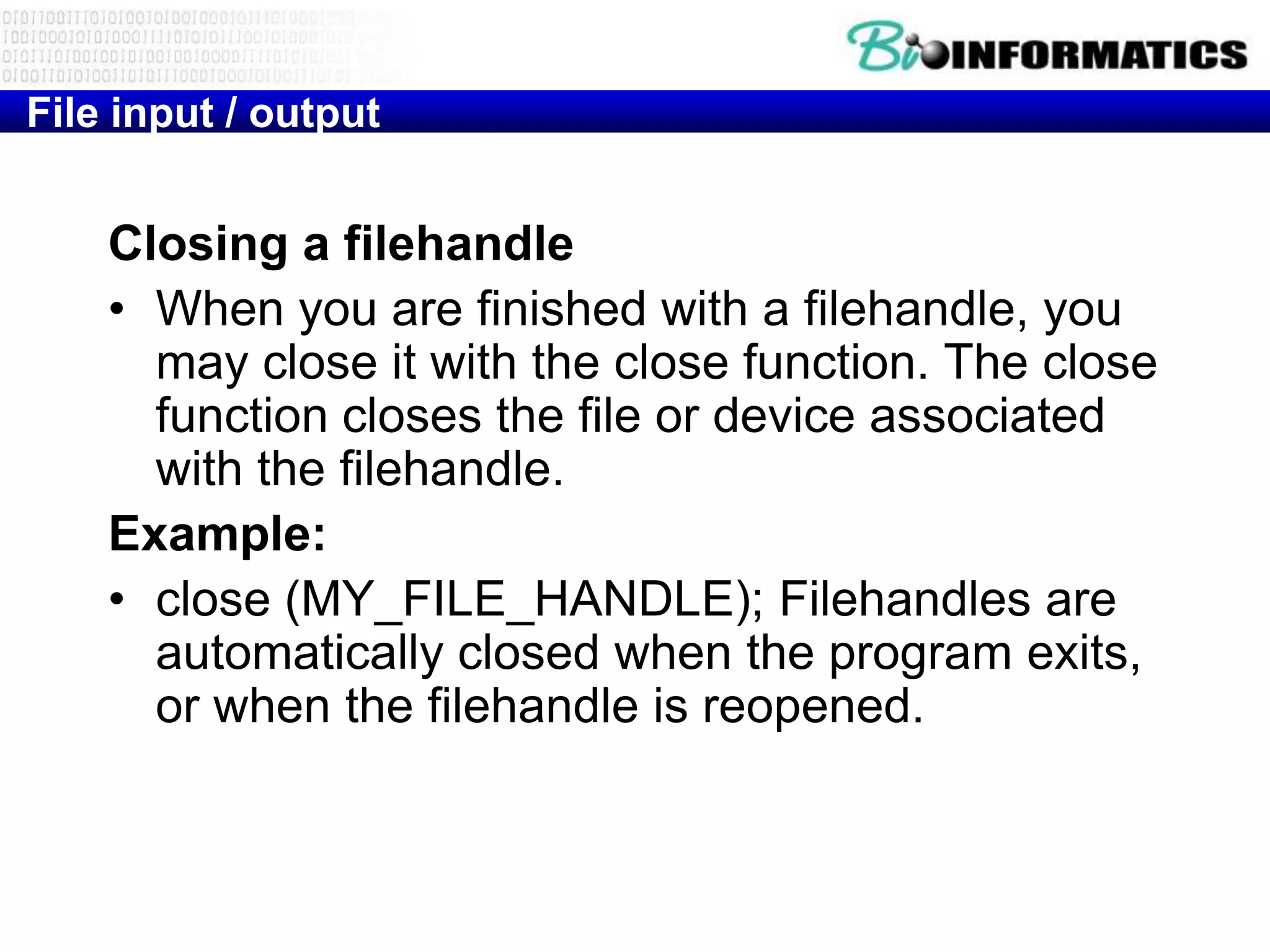 File input / output


    Closing a filehandle
    • When you are finished with a filehandle, you
      may close it with the close function. The close
      function closes the file or device associated
      with the filehandle.
    Example:
    • close (MY_FILE_HANDLE); Filehandles are
      automatically closed when the program exits,
      or when the filehandle is reopened.
 