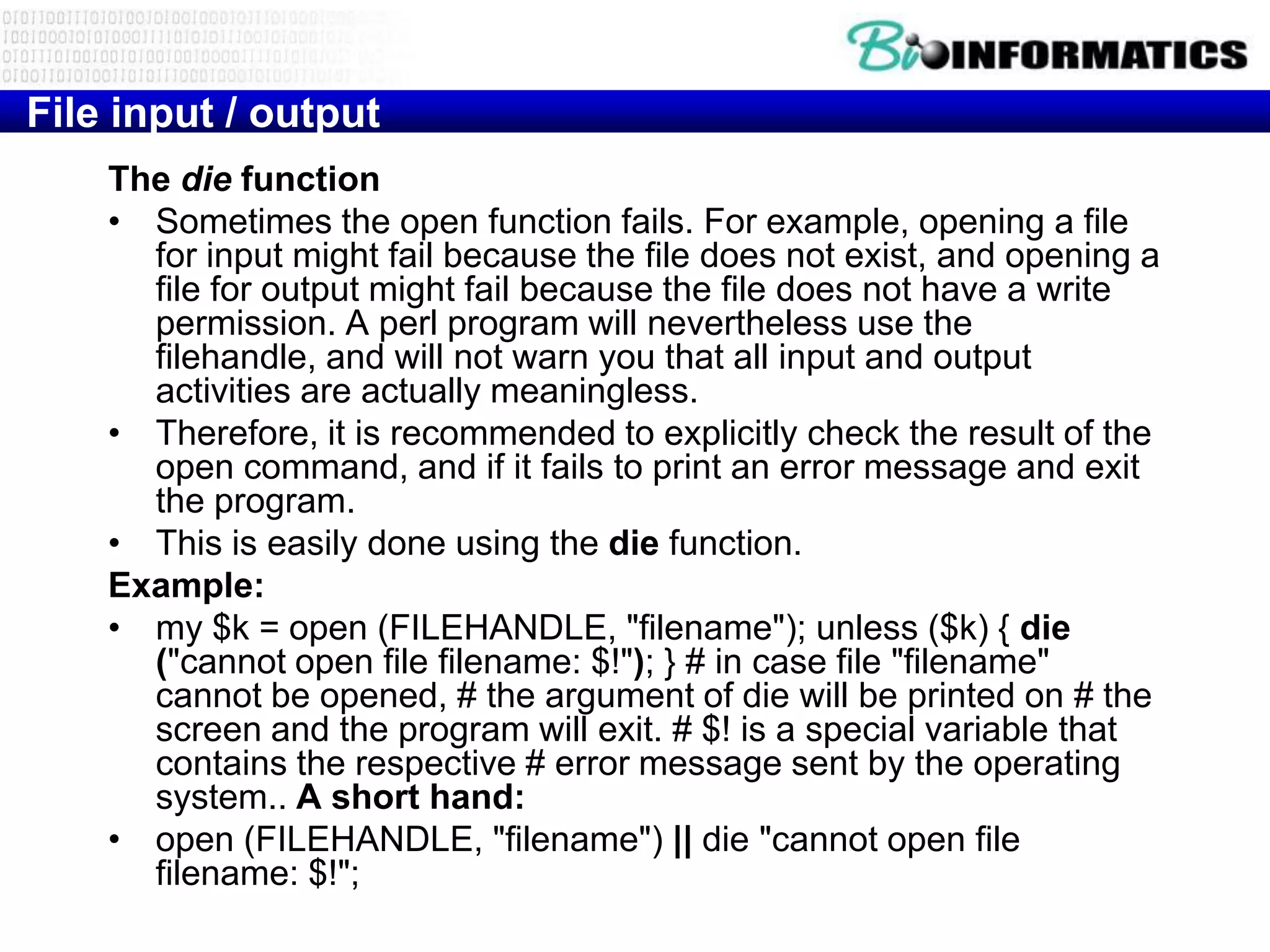 File input / output
    The die function
    • Sometimes the open function fails. For example, opening a file
      for input might fail because the file does not exist, and opening a
      file for output might fail because the file does not have a write
      permission. A perl program will nevertheless use the
      filehandle, and will not warn you that all input and output
      activities are actually meaningless.
    • Therefore, it is recommended to explicitly check the result of the
      open command, and if it fails to print an error message and exit
      the program.
    • This is easily done using the die function.
    Example:
    • my $k = open (FILEHANDLE, "filename"); unless ($k) { die
      ("cannot open file filename: $!"); } # in case file "filename"
      cannot be opened, # the argument of die will be printed on # the
      screen and the program will exit. # $! is a special variable that
      contains the respective # error message sent by the operating
      system.. A short hand:
    • open (FILEHANDLE, "filename") || die "cannot open file
      filename: $!";
 