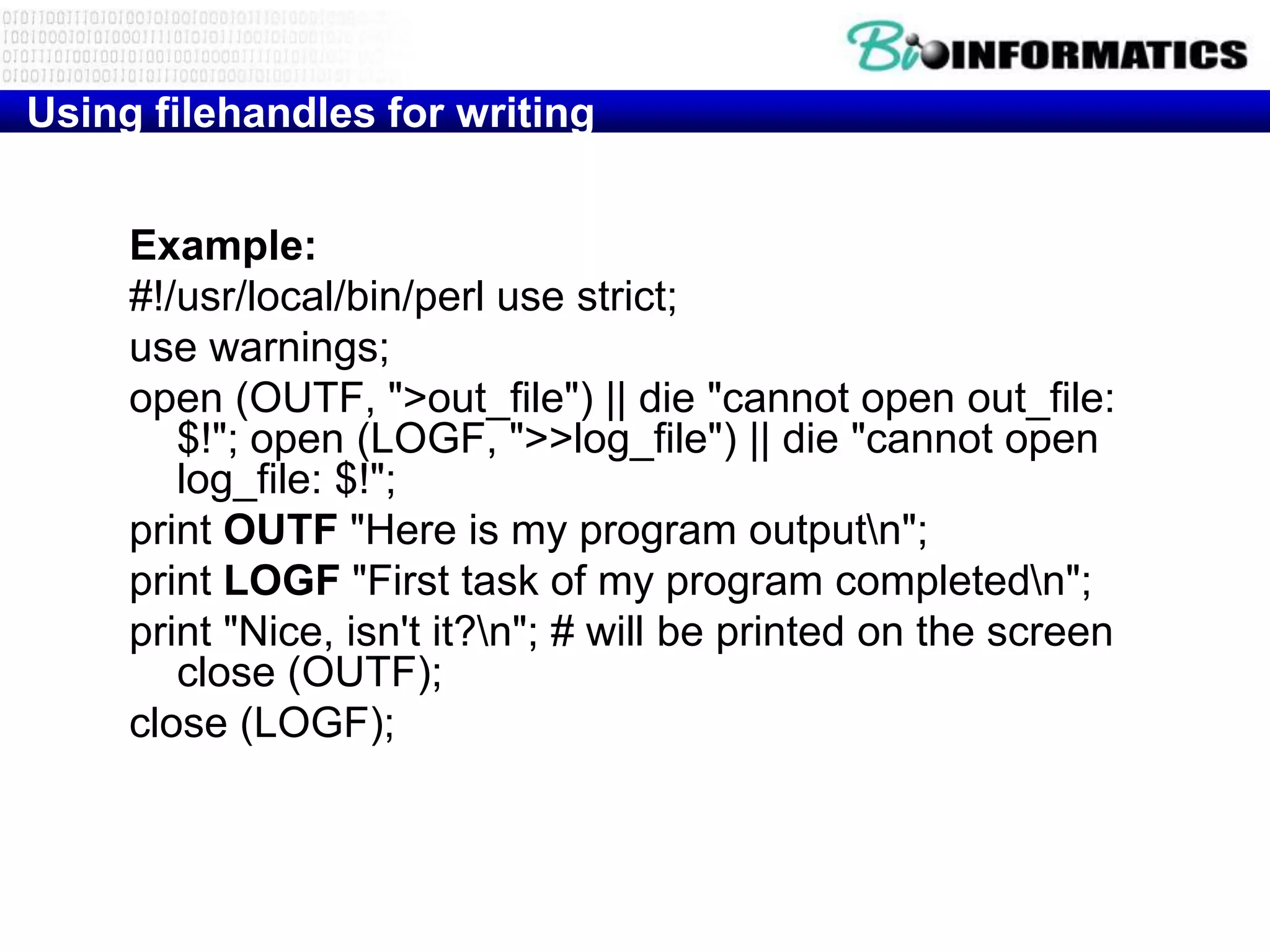 Using filehandles for writing


     Example:
     #!/usr/local/bin/perl use strict;
     use warnings;
     open (OUTF, ">out_file") || die "cannot open out_file:
        $!"; open (LOGF, ">>log_file") || die "cannot open
        log_file: $!";
     print OUTF "Here is my program outputn";
     print LOGF "First task of my program completedn";
     print "Nice, isn't it?n"; # will be printed on the screen
        close (OUTF);
     close (LOGF);
 
