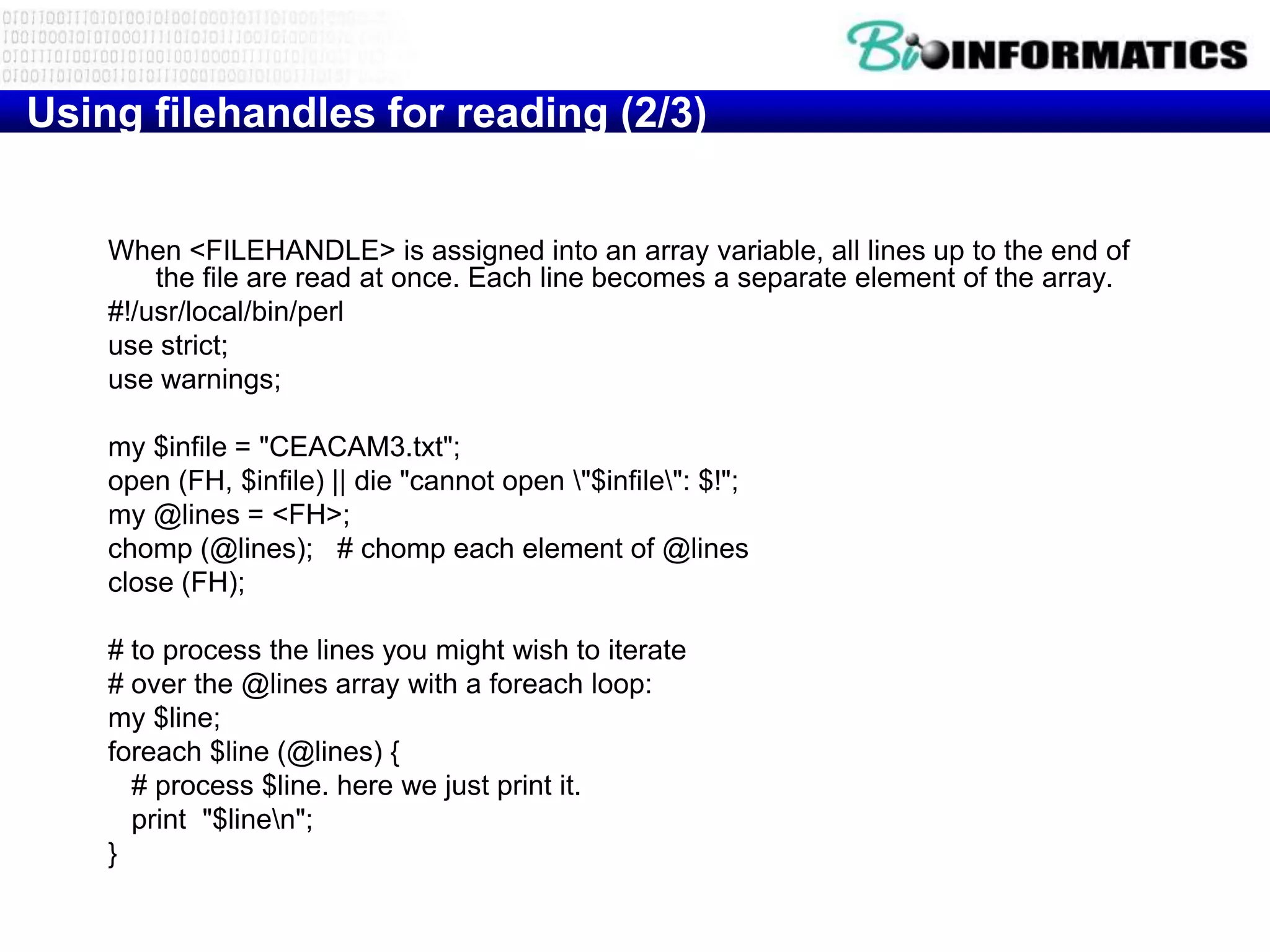 Using filehandles for reading (2/3)


    When <FILEHANDLE> is assigned into an array variable, all lines up to the end of
        the file are read at once. Each line becomes a separate element of the array.
    #!/usr/local/bin/perl
    use strict;
    use warnings;

    my $infile = "CEACAM3.txt";
    open (FH, $infile) || die "cannot open "$infile": $!";
    my @lines = <FH>;
    chomp (@lines); # chomp each element of @lines
    close (FH);

    # to process the lines you might wish to iterate
    # over the @lines array with a foreach loop:
    my $line;
    foreach $line (@lines) {
      # process $line. here we just print it.
      print "$linen";
    }
 