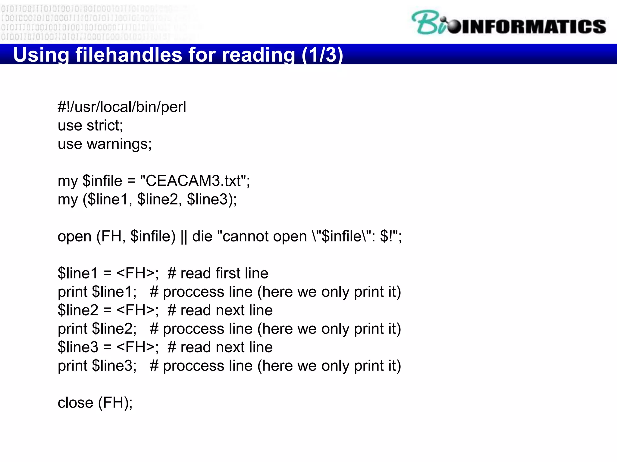 Using filehandles for reading (1/3)

    #!/usr/local/bin/perl
    use strict;
    use warnings;

    my $infile = "CEACAM3.txt";
    my ($line1, $line2, $line3);

    open (FH, $infile) || die "cannot open "$infile": $!";

    $line1 = <FH>; # read first line
    print $line1; # proccess line (here we only print it)
    $line2 = <FH>; # read next line
    print $line2; # proccess line (here we only print it)
    $line3 = <FH>; # read next line
    print $line3; # proccess line (here we only print it)

    close (FH);
 