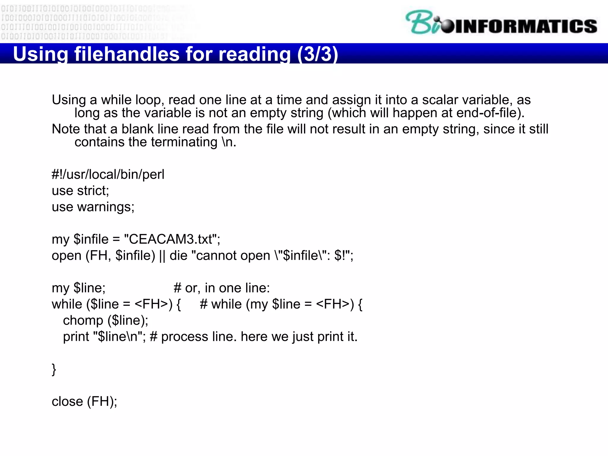 Using filehandles for reading (3/3)

    Using a while loop, read one line at a time and assign it into a scalar variable, as
       long as the variable is not an empty string (which will happen at end-of-file).
    Note that a blank line read from the file will not result in an empty string, since it still
       contains the terminating n.

    #!/usr/local/bin/perl
    use strict;
    use warnings;

    my $infile = "CEACAM3.txt";
    open (FH, $infile) || die "cannot open "$infile": $!";

    my $line;             # or, in one line:
    while ($line = <FH>) { # while (my $line = <FH>) {
     chomp ($line);
     print "$linen"; # process line. here we just print it.

    }

    close (FH);
 