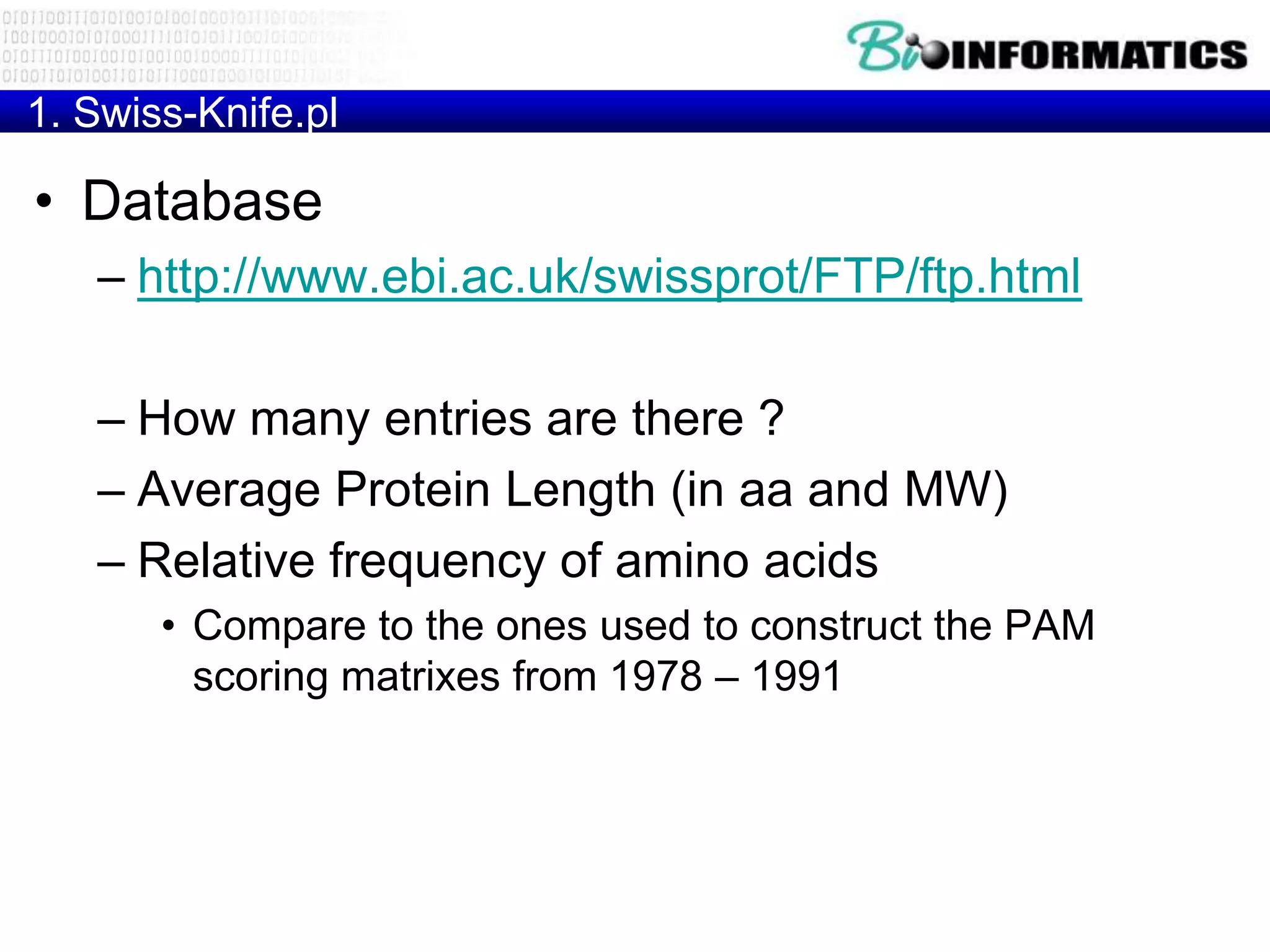 1. Swiss-Knife.pl

• Database
   – http://www.ebi.ac.uk/swissprot/FTP/ftp.html

   – How many entries are there ?
   – Average Protein Length (in aa and MW)
   – Relative frequency of amino acids
       • Compare to the ones used to construct the PAM
         scoring matrixes from 1978 – 1991
 