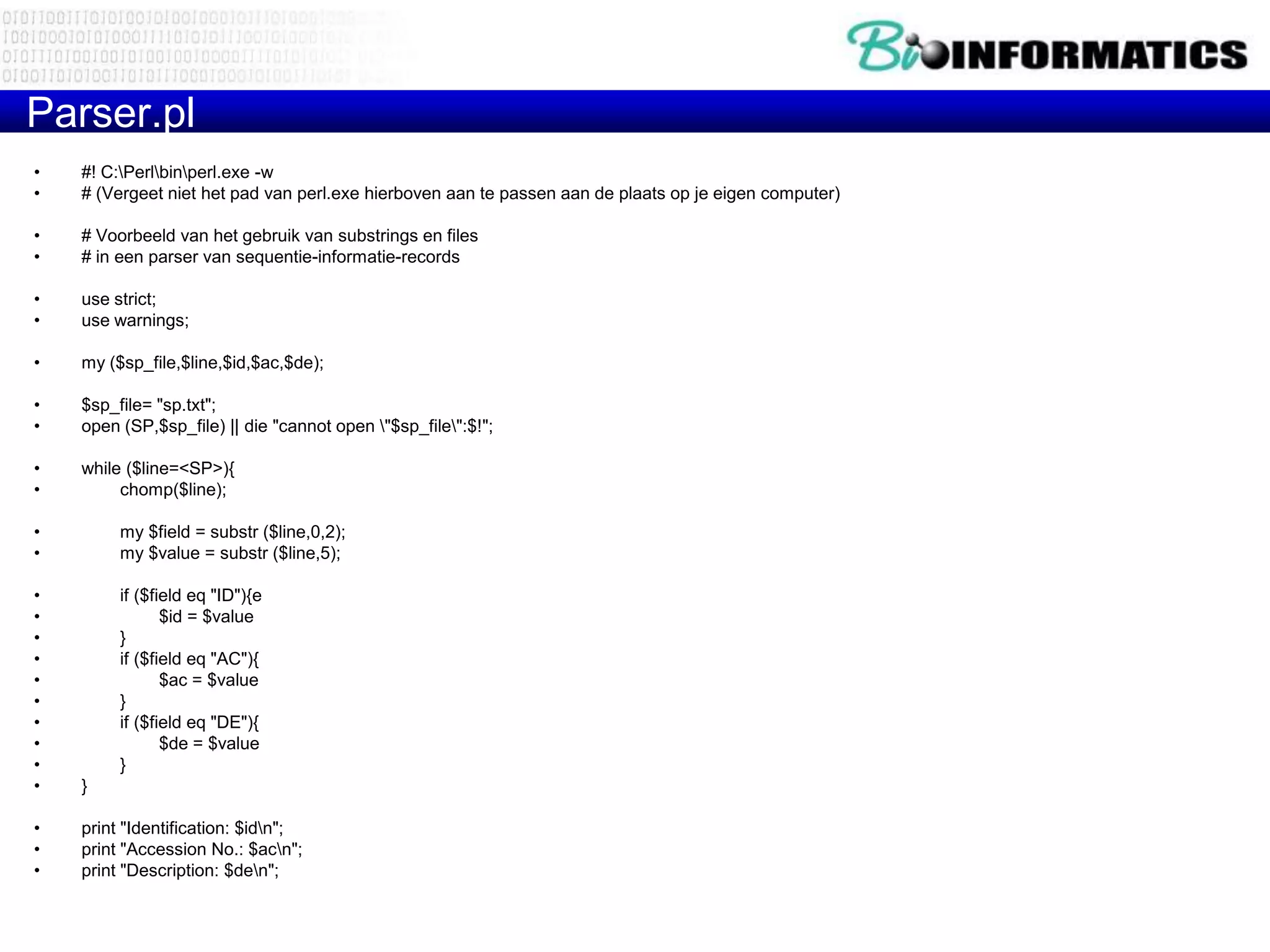 Parser.pl
•   #! C:Perlbinperl.exe -w
•   # (Vergeet niet het pad van perl.exe hierboven aan te passen aan de plaats op je eigen computer)

•   # Voorbeeld van het gebruik van substrings en files
•   # in een parser van sequentie-informatie-records

•   use strict;
•   use warnings;

•   my ($sp_file,$line,$id,$ac,$de);

•   $sp_file= "sp.txt";
•   open (SP,$sp_file) || die "cannot open "$sp_file":$!";

•   while ($line=<SP>){
•        chomp($line);

•        my $field = substr ($line,0,2);
•        my $value = substr ($line,5);

•        if ($field eq "ID"){e
•               $id = $value
•        }
•        if ($field eq "AC"){
•               $ac = $value
•        }
•        if ($field eq "DE"){
•               $de = $value
•        }
•   }

•   print "Identification: $idn";
•   print "Accession No.: $acn";
•   print "Description: $den";
 