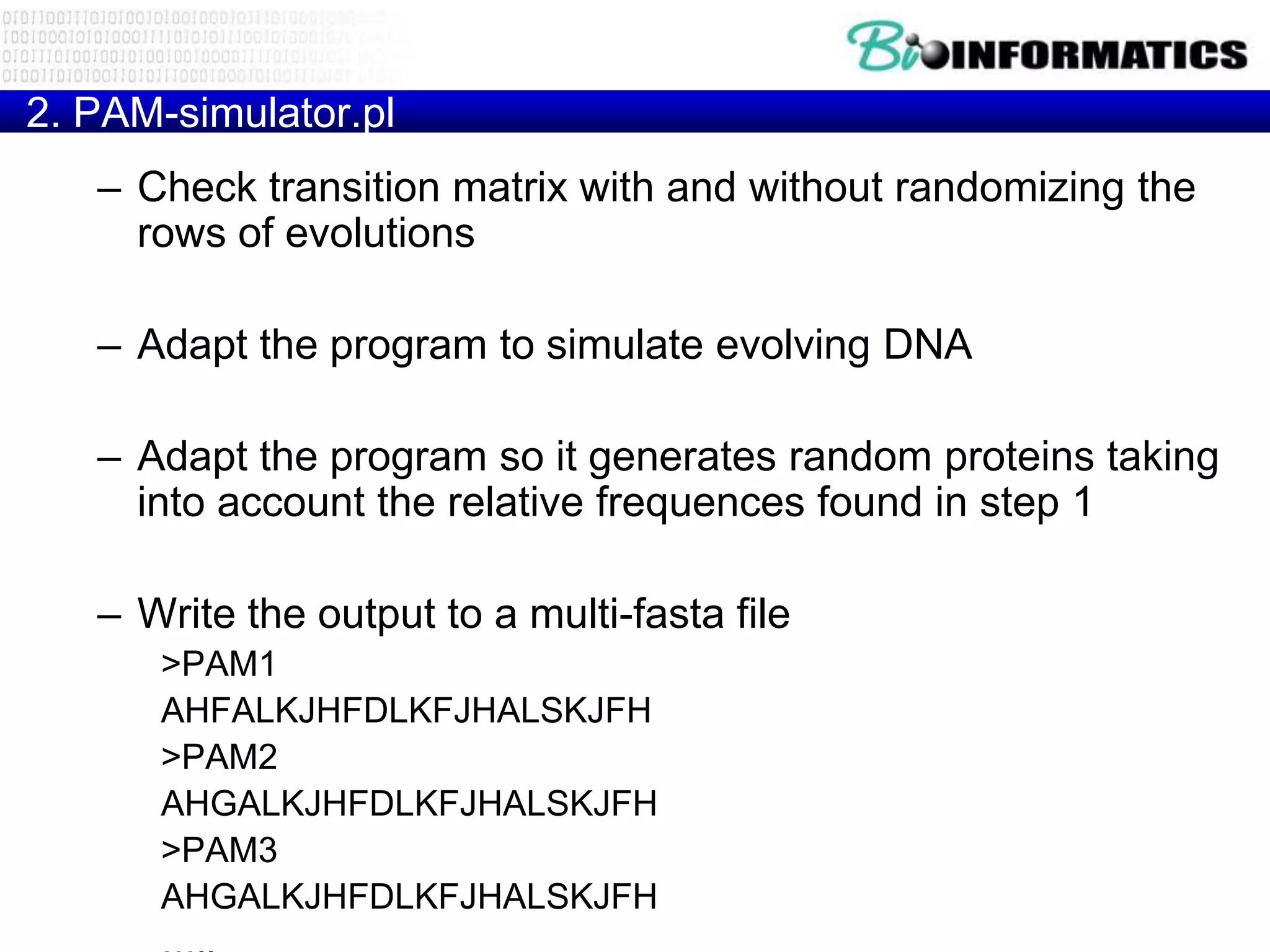2. PAM-simulator.pl
   – Check transition matrix with and without randomizing the
     rows of evolutions

   – Adapt the program to simulate evolving DNA

   – Adapt the program so it generates random proteins taking
     into account the relative frequences found in step 1

   – Write the output to a multi-fasta file
      >PAM1
      AHFALKJHFDLKFJHALSKJFH
      >PAM2
      AHGALKJHFDLKFJHALSKJFH
      >PAM3
      AHGALKJHFDLKFJHALSKJFH
 
