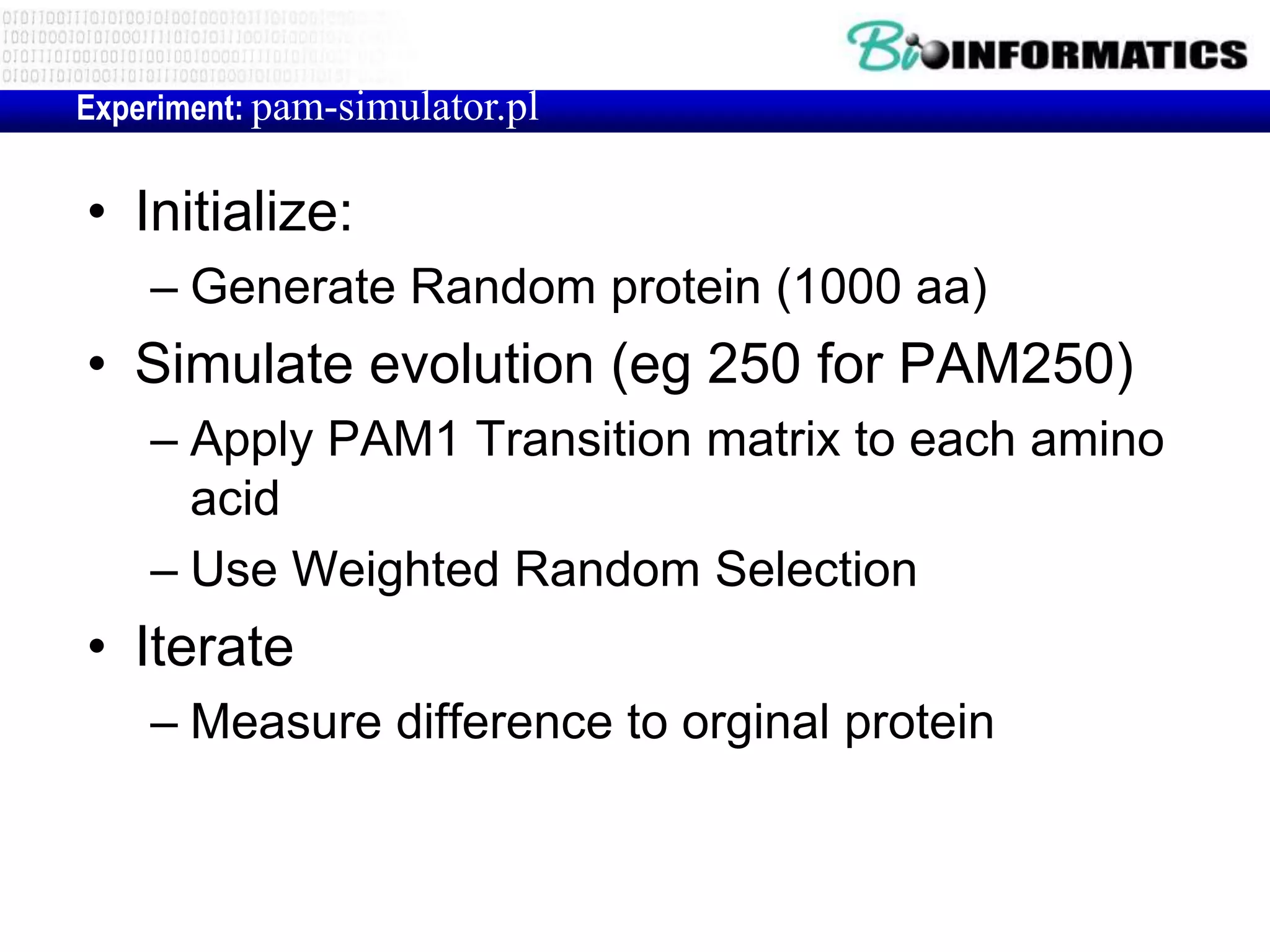 Experiment: pam-simulator.pl


• Initialize:
    – Generate Random protein (1000 aa)
• Simulate evolution (eg 250 for PAM250)
    – Apply PAM1 Transition matrix to each amino
      acid
    – Use Weighted Random Selection
• Iterate
    – Measure difference to orginal protein
 