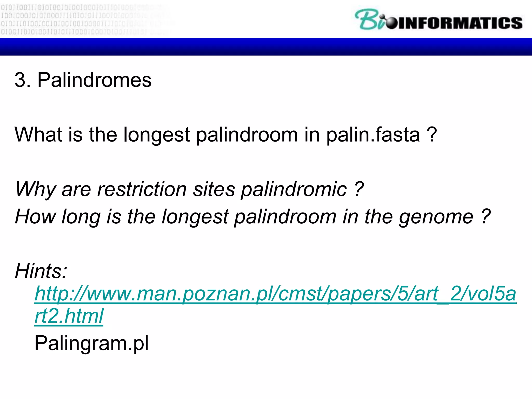 3. Palindromes

What is the longest palindroom in palin.fasta ?

Why are restriction sites palindromic ?
How long is the longest palindroom in the genome ?

Hints:
  http://www.man.poznan.pl/cmst/papers/5/art_2/vol5a
  rt2.html
  Palingram.pl
 