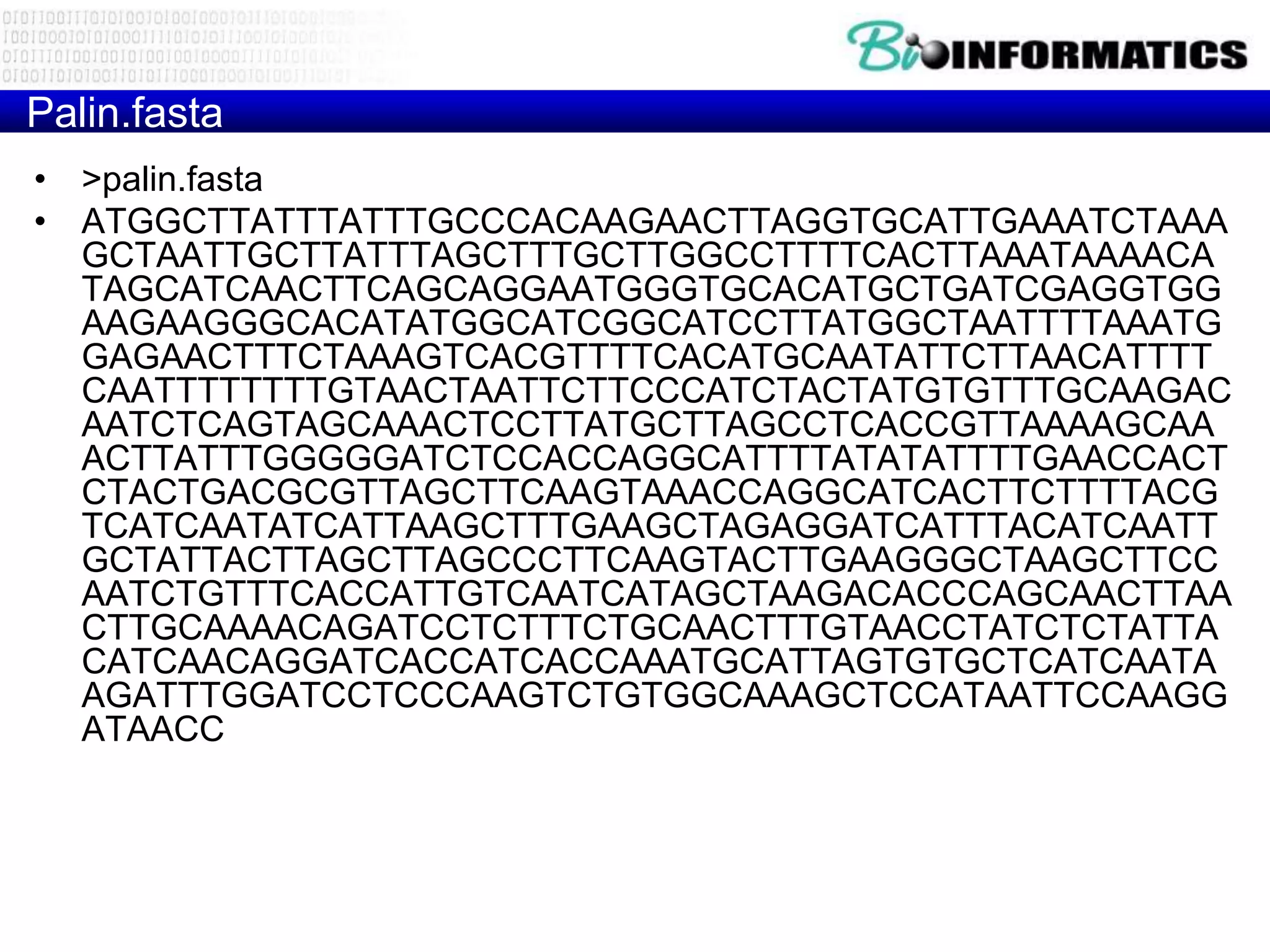 Palin.fasta
• >palin.fasta
• ATGGCTTATTTATTTGCCCACAAGAACTTAGGTGCATTGAAATCTAAA
  GCTAATTGCTTATTTAGCTTTGCTTGGCCTTTTCACTTAAATAAAACA
  TAGCATCAACTTCAGCAGGAATGGGTGCACATGCTGATCGAGGTGG
  AAGAAGGGCACATATGGCATCGGCATCCTTATGGCTAATTTTAAATG
  GAGAACTTTCTAAAGTCACGTTTTCACATGCAATATTCTTAACATTTT
  CAATTTTTTTTGTAACTAATTCTTCCCATCTACTATGTGTTTGCAAGAC
  AATCTCAGTAGCAAACTCCTTATGCTTAGCCTCACCGTTAAAAGCAA
  ACTTATTTGGGGGATCTCCACCAGGCATTTTATATATTTTGAACCACT
  CTACTGACGCGTTAGCTTCAAGTAAACCAGGCATCACTTCTTTTACG
  TCATCAATATCATTAAGCTTTGAAGCTAGAGGATCATTTACATCAATT
  GCTATTACTTAGCTTAGCCCTTCAAGTACTTGAAGGGCTAAGCTTCC
  AATCTGTTTCACCATTGTCAATCATAGCTAAGACACCCAGCAACTTAA
  CTTGCAAAACAGATCCTCTTTCTGCAACTTTGTAACCTATCTCTATTA
  CATCAACAGGATCACCATCACCAAATGCATTAGTGTGCTCATCAATA
  AGATTTGGATCCTCCCAAGTCTGTGGCAAAGCTCCATAATTCCAAGG
  ATAACC
 