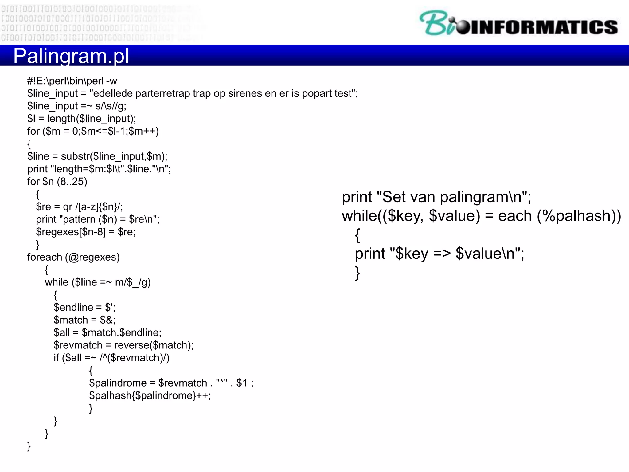 Palingram.pl
 #!E:perlbinperl -w
 $line_input = "edellede parterretrap trap op sirenes en er is popart test";
 $line_input =~ s/s//g;
 $l = length($line_input);
 for ($m = 0;$m<=$l-1;$m++)
 {
 $line = substr($line_input,$m);
 print "length=$m:$lt".$line."n";
 for $n (8..25)
   {                                                                    print "Set van palingramn";
   $re = qr /[a-z]{$n}/;
   print "pattern ($n) = $ren";                                        while(($key, $value) = each    (%palhash))
   $regexes[$n-8] = $re;                                                   {
   }
 foreach (@regexes)                                                        print "$key => $valuen";
      {                                                                    }
      while ($line =~ m/$_/g)
        {
        $endline = $';
        $match = $&;
        $all = $match.$endline;
        $revmatch = reverse($match);
        if ($all =~ /^($revmatch)/)
                  {
                  $palindrome = $revmatch . "*" . $1 ;
                  $palhash{$palindrome}++;
                  }
        }
      }
 }
 