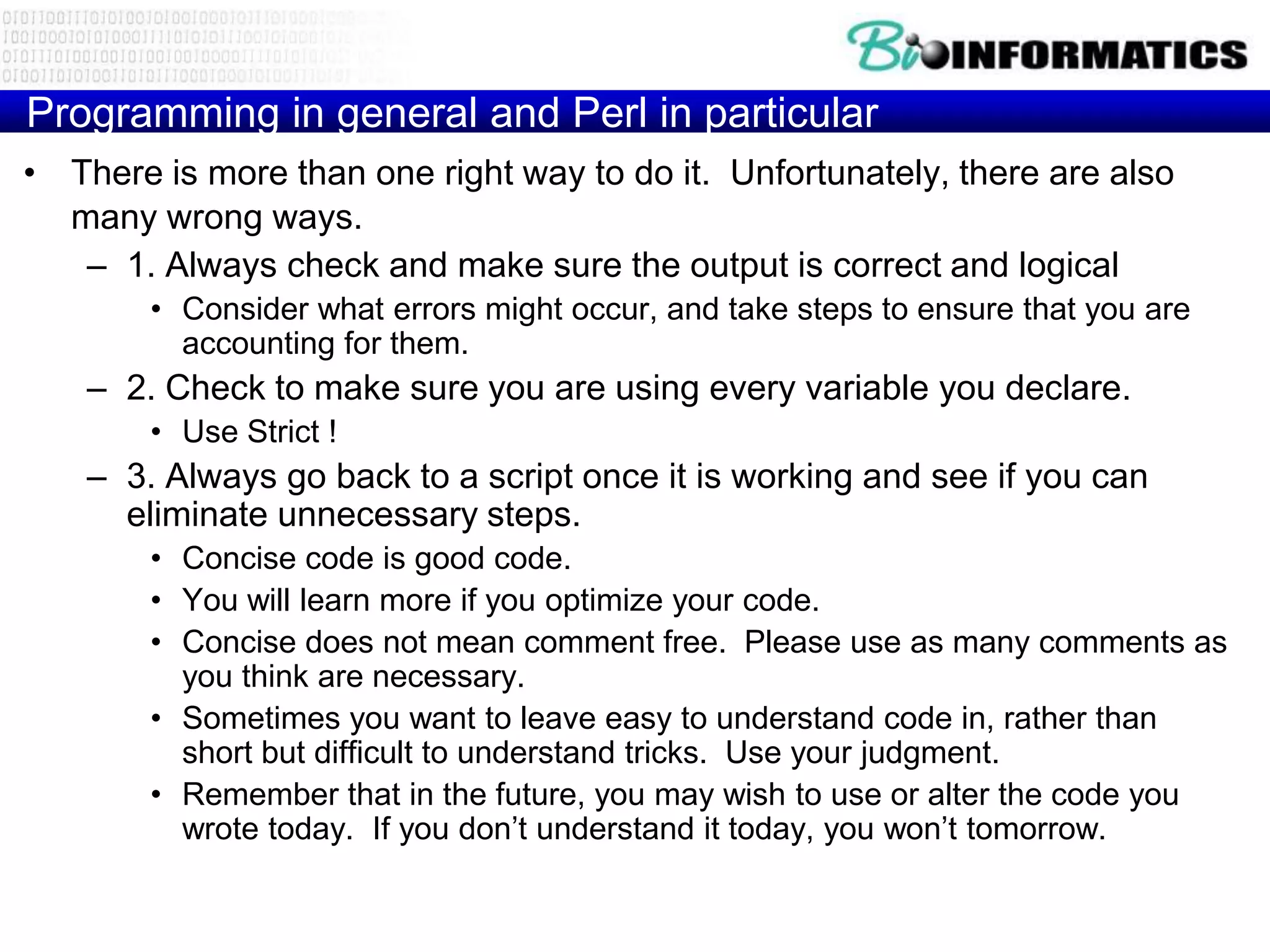 Programming in general and Perl in particular
• There is more than one right way to do it. Unfortunately, there are also
  many wrong ways.
   – 1. Always check and make sure the output is correct and logical
        • Consider what errors might occur, and take steps to ensure that you are
          accounting for them.
    – 2. Check to make sure you are using every variable you declare.
        • Use Strict !
    – 3. Always go back to a script once it is working and see if you can
      eliminate unnecessary steps.
        • Concise code is good code.
        • You will learn more if you optimize your code.
        • Concise does not mean comment free. Please use as many comments as
          you think are necessary.
        • Sometimes you want to leave easy to understand code in, rather than
          short but difficult to understand tricks. Use your judgment.
        • Remember that in the future, you may wish to use or alter the code you
          wrote today. If you don‟t understand it today, you won‟t tomorrow.
 