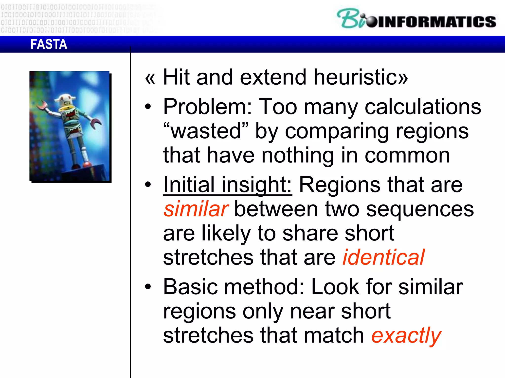 FASTA « Hit and extend heuristic» • Problem: Too many calculations “wasted” by comparing regions that have nothing in common • Initial insight: Regions that are similar between two sequences are likely to share short stretches that are identical • Basic method: Look for similar regions only near short stretches that match exactly 