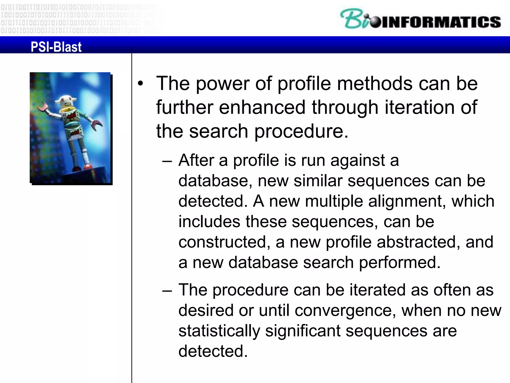 PSI-Blast • The power of profile methods can be further enhanced through iteration of the search procedure. – After a profile is run against a database, new similar sequences can be detected. A new multiple alignment, which includes these sequences, can be constructed, a new profile abstracted, and a new database search performed. – The procedure can be iterated as often as desired or until convergence, when no new statistically significant sequences are detected. 