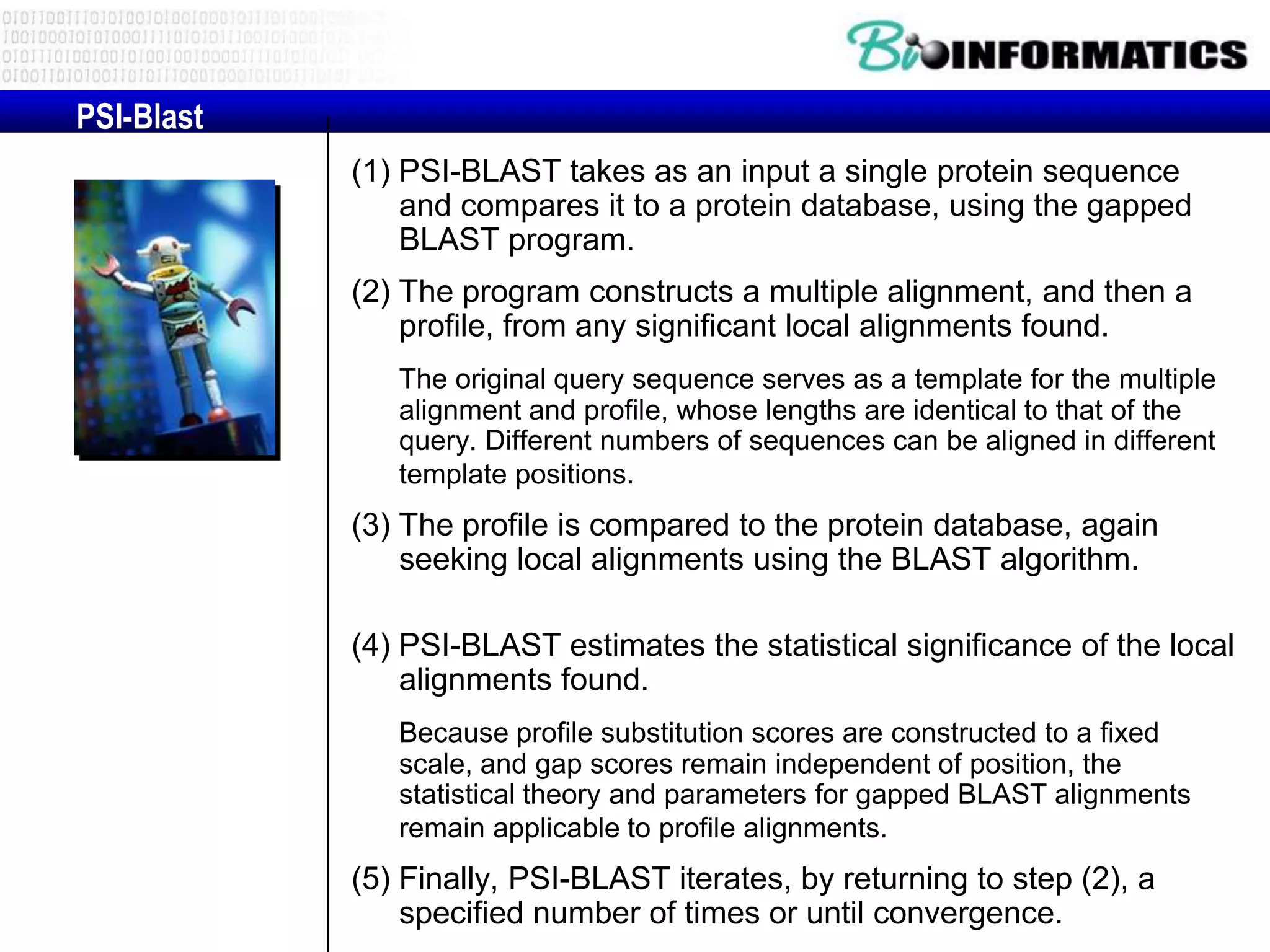 PSI-Blast (1) PSI-BLAST takes as an input a single protein sequence and compares it to a protein database, using the gapped BLAST program. (2) The program constructs a multiple alignment, and then a profile, from any significant local alignments found. The original query sequence serves as a template for the multiple alignment and profile, whose lengths are identical to that of the query. Different numbers of sequences can be aligned in different template positions. (3) The profile is compared to the protein database, again seeking local alignments using the BLAST algorithm. (4) PSI-BLAST estimates the statistical significance of the local alignments found. Because profile substitution scores are constructed to a fixed scale, and gap scores remain independent of position, the statistical theory and parameters for gapped BLAST alignments remain applicable to profile alignments. (5) Finally, PSI-BLAST iterates, by returning to step (2), a specified number of times or until convergence. 