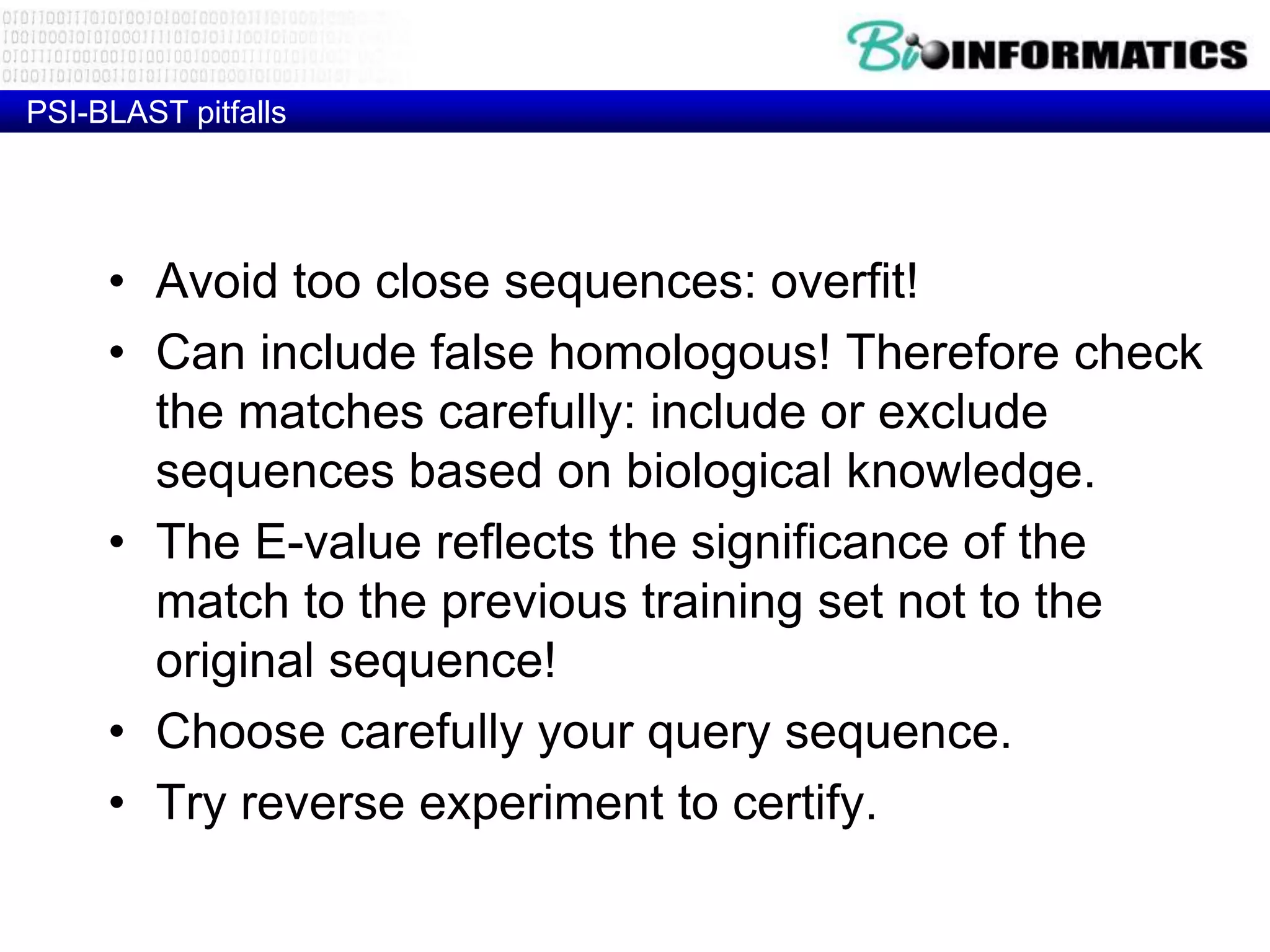 PSI-BLAST pitfalls • Avoid too close sequences: overfit! • Can include false homologous! Therefore check the matches carefully: include or exclude sequences based on biological knowledge. • The E-value reflects the significance of the match to the previous training set not to the original sequence! • Choose carefully your query sequence. • Try reverse experiment to certify. 
