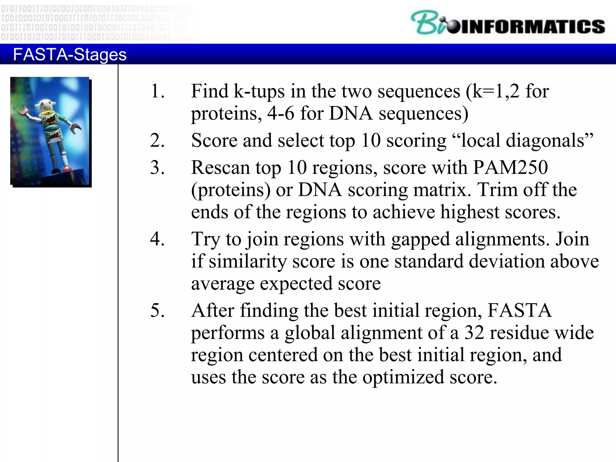 FASTA-Stages 1. Find k-tups in the two sequences (k=1,2 for proteins, 4-6 for DNA sequences) 2. Score and select top 10 scoring “local diagonals” 3. Rescan top 10 regions, score with PAM250 (proteins) or DNA scoring matrix. Trim off the ends of the regions to achieve highest scores. 4. Try to join regions with gapped alignments. Join if similarity score is one standard deviation above average expected score 5. After finding the best initial region, FASTA performs a global alignment of a 32 residue wide region centered on the best initial region, and uses the score as the optimized score. 