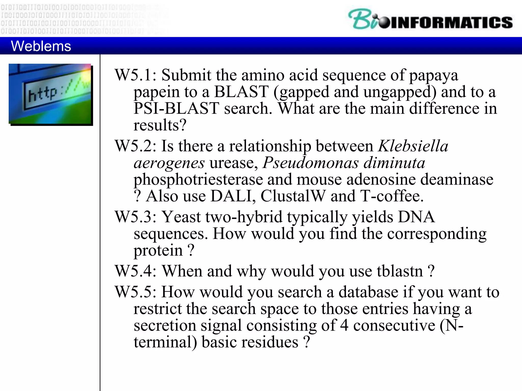 Weblems W5.1: Submit the amino acid sequence of papaya papein to a BLAST (gapped and ungapped) and to a PSI-BLAST search. What are the main difference in results? W5.2: Is there a relationship between Klebsiella aerogenes urease, Pseudomonas diminuta phosphotriesterase and mouse adenosine deaminase ? Also use DALI, ClustalW and T-coffee. W5.3: Yeast two-hybrid typically yields DNA sequences. How would you find the corresponding protein ? W5.4: When and why would you use tblastn ? W5.5: How would you search a database if you want to restrict the search space to those entries having a secretion signal consisting of 4 consecutive (N- terminal) basic residues ? 
