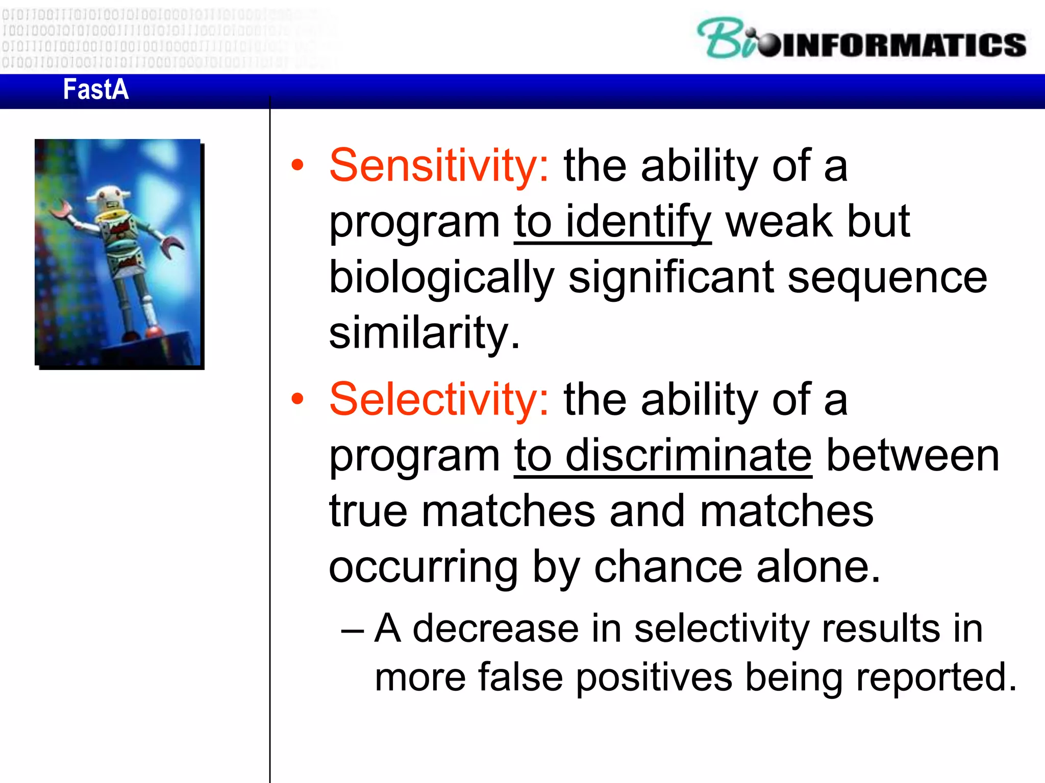 FastA • Sensitivity: the ability of a program to identify weak but biologically significant sequence similarity. • Selectivity: the ability of a program to discriminate between true matches and matches occurring by chance alone. – A decrease in selectivity results in more false positives being reported. 