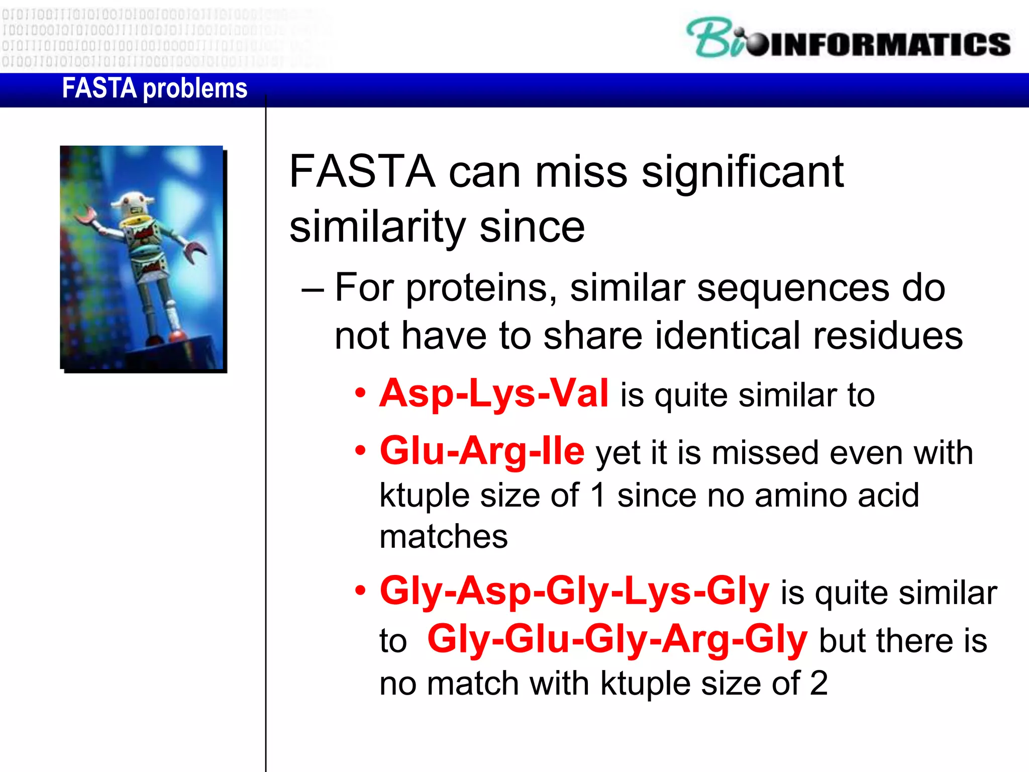 FASTA problems FASTA can miss significant similarity since – For proteins, similar sequences do not have to share identical residues • Asp-Lys-Val is quite similar to • Glu-Arg-Ile yet it is missed even with ktuple size of 1 since no amino acid matches • Gly-Asp-Gly-Lys-Gly is quite similar to Gly-Glu-Gly-Arg-Gly but there is no match with ktuple size of 2 
