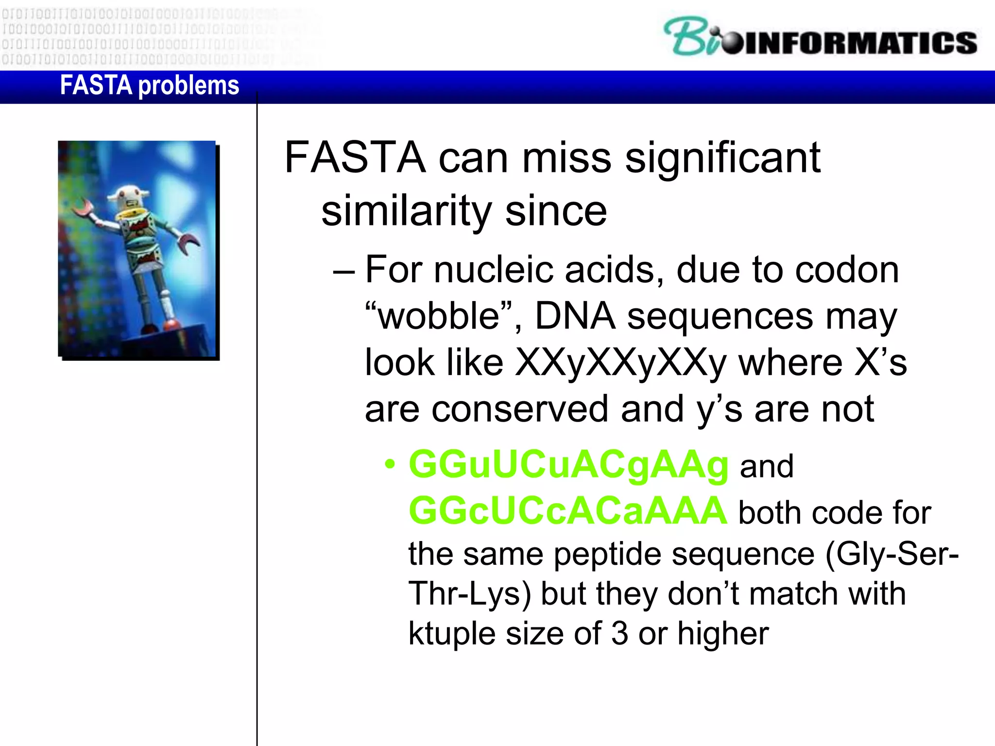 FASTA problems FASTA can miss significant similarity since – For nucleic acids, due to codon “wobble”, DNA sequences may look like XXyXXyXXy where X’s are conserved and y’s are not • GGuUCuACgAAg and GGcUCcACaAAA both code for the same peptide sequence (Gly-Ser- Thr-Lys) but they don’t match with ktuple size of 3 or higher 