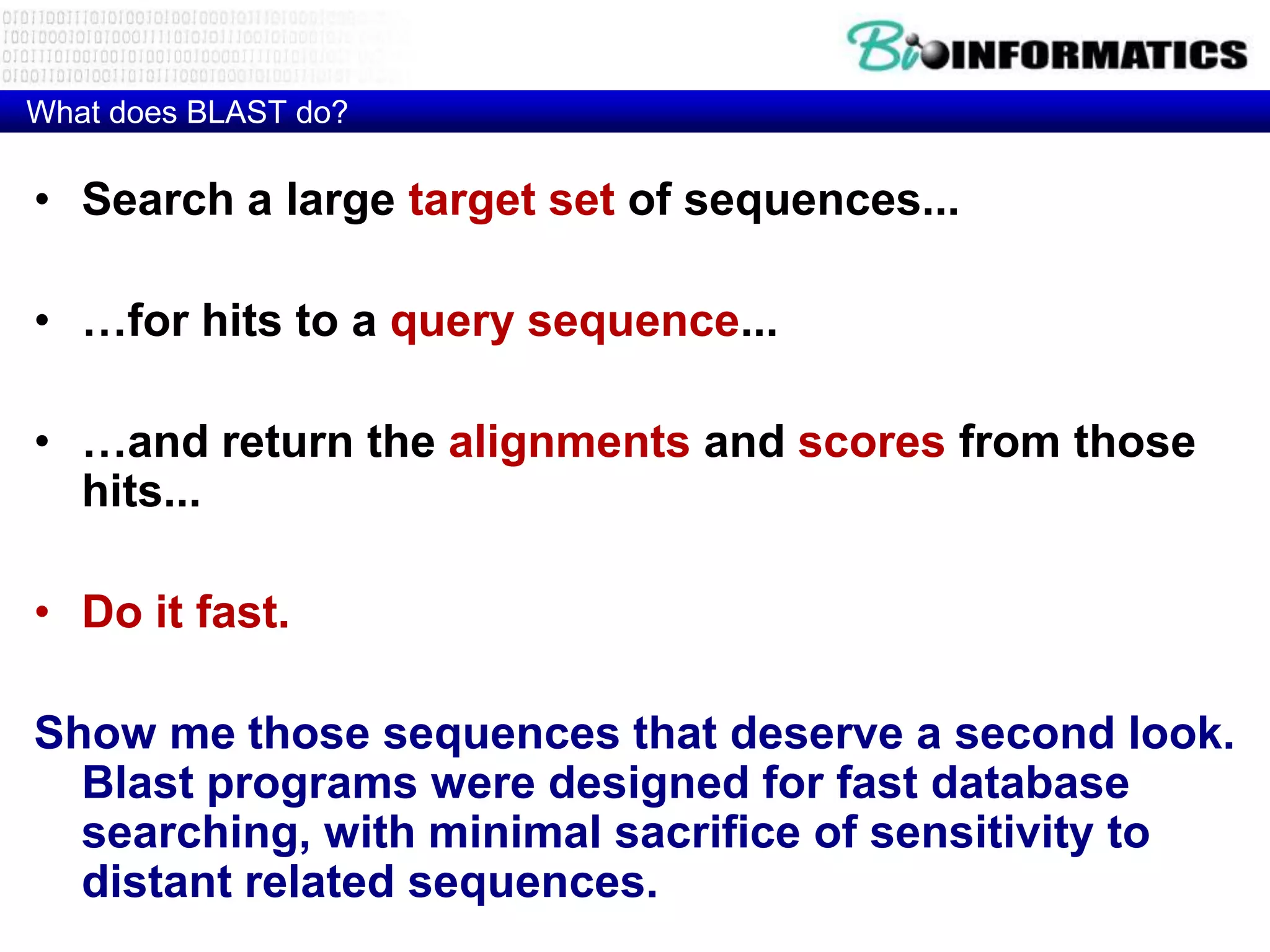 What does BLAST do? • Search a large target set of sequences... • …for hits to a query sequence... • …and return the alignments and scores from those hits... • Do it fast. Show me those sequences that deserve a second look. Blast programs were designed for fast database searching, with minimal sacrifice of sensitivity to distant related sequences. 