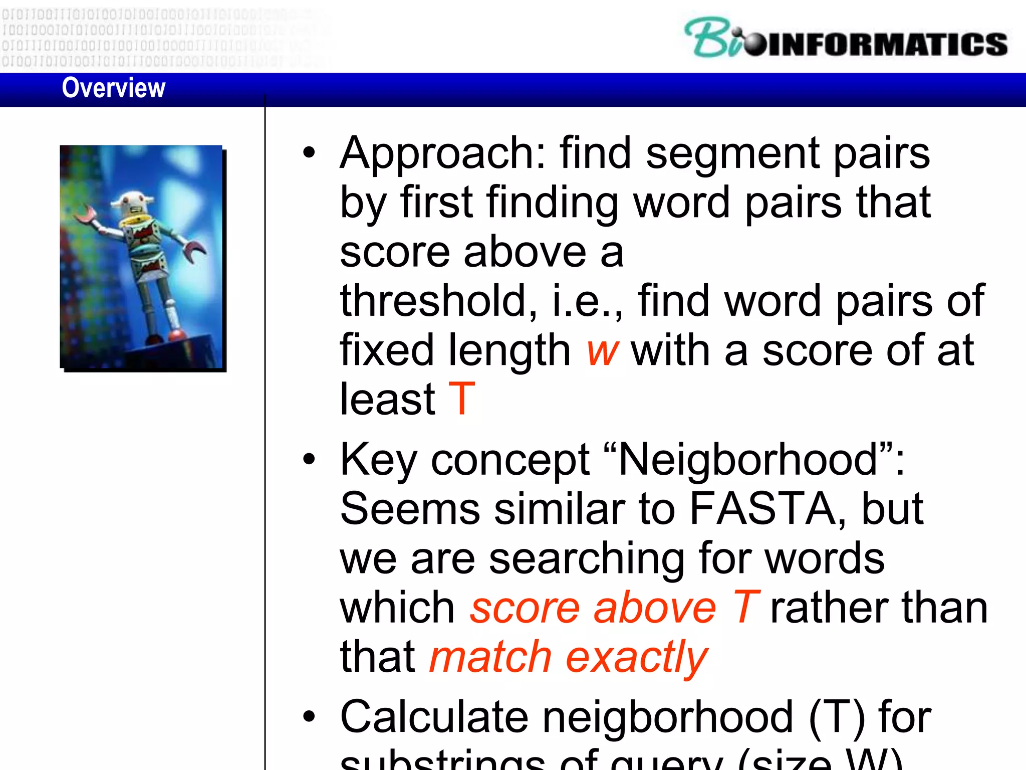Overview • Approach: find segment pairs by first finding word pairs that score above a threshold, i.e., find word pairs of fixed length w with a score of at least T • Key concept “Neigborhood”: Seems similar to FASTA, but we are searching for words which score above T rather than that match exactly • Calculate neigborhood (T) for 