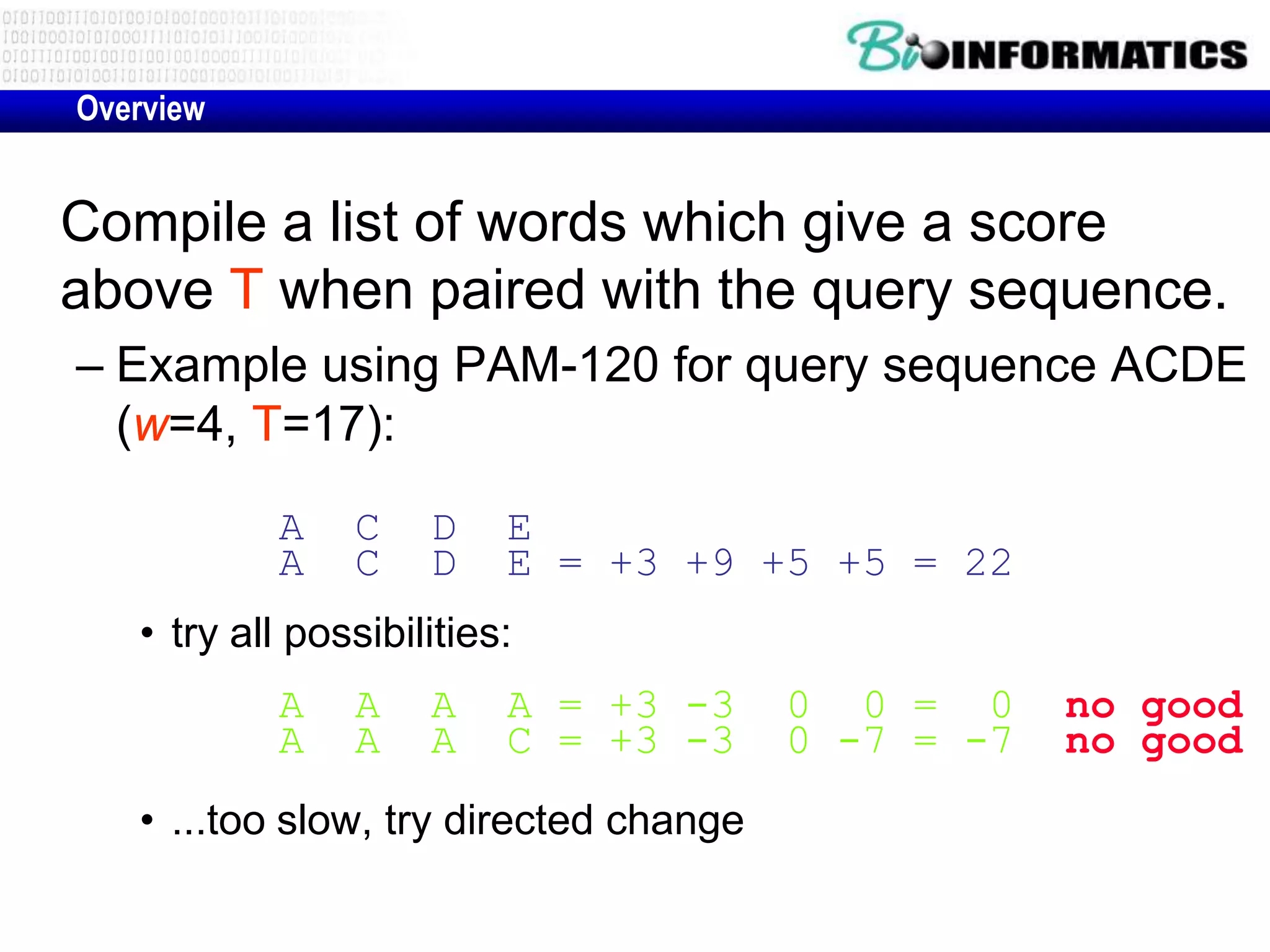 Overview Compile a list of words which give a score above T when paired with the query sequence. – Example using PAM-120 for query sequence ACDE (w=4, T=17): A C D E A C D E = +3 +9 +5 +5 = 22 • try all possibilities: A A A A = +3 -3 0 0 = 0 no good A A A C = +3 -3 0 -7 = -7 no good • ...too slow, try directed change 