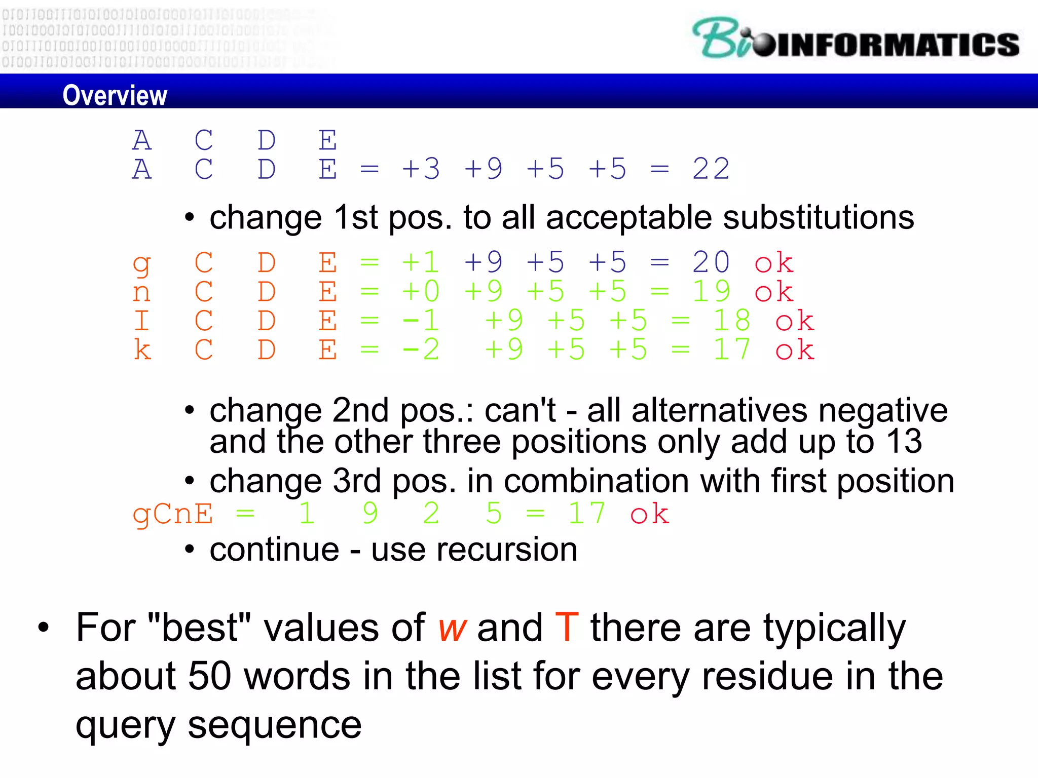 Overview A C D E A C D E = +3 +9 +5 +5 = 22 • change 1st pos. to all acceptable substitutions g C D E = +1 +9 +5 +5 = 20 ok n C D E = +0 +9 +5 +5 = 19 ok I C D E = -1 +9 +5 +5 = 18 ok k C D E = -2 +9 +5 +5 = 17 ok • change 2nd pos.: can't - all alternatives negative and the other three positions only add up to 13 • change 3rd pos. in combination with first position gCnE = 1 9 2 5 = 17 ok • continue - use recursion • For "best" values of w and T there are typically about 50 words in the list for every residue in the query sequence 
