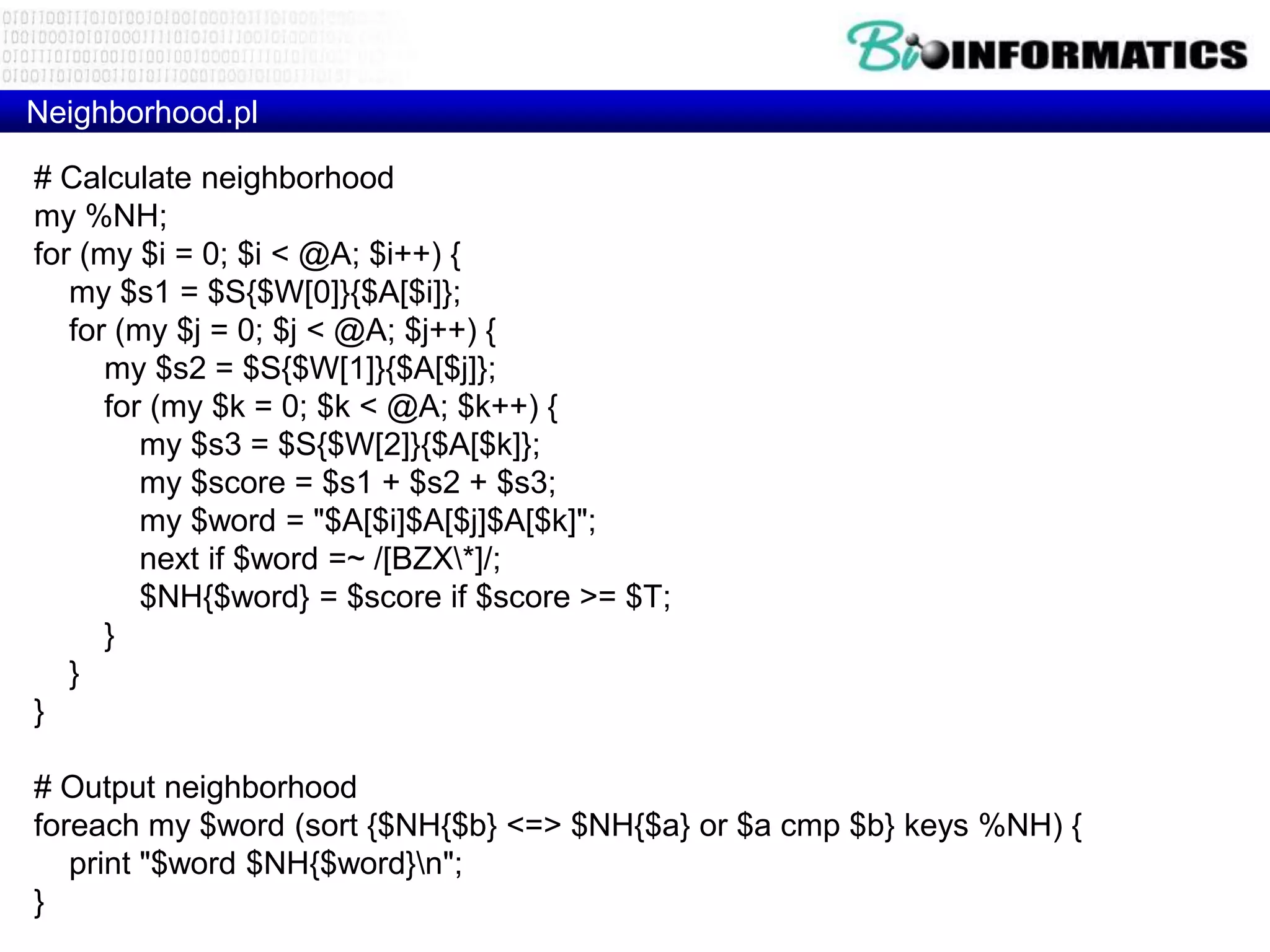Neighborhood.pl # Calculate neighborhood my %NH; for (my $i = 0; $i < @A; $i++) { my $s1 = $S{$W[0]}{$A[$i]}; for (my $j = 0; $j < @A; $j++) { my $s2 = $S{$W[1]}{$A[$j]}; for (my $k = 0; $k < @A; $k++) { my $s3 = $S{$W[2]}{$A[$k]}; my $score = $s1 + $s2 + $s3; my $word = "$A[$i]$A[$j]$A[$k]"; next if $word =~ /[BZX*]/; $NH{$word} = $score if $score >= $T; } } } # Output neighborhood foreach my $word (sort {$NH{$b} <=> $NH{$a} or $a cmp $b} keys %NH) { print "$word $NH{$word}n"; } 