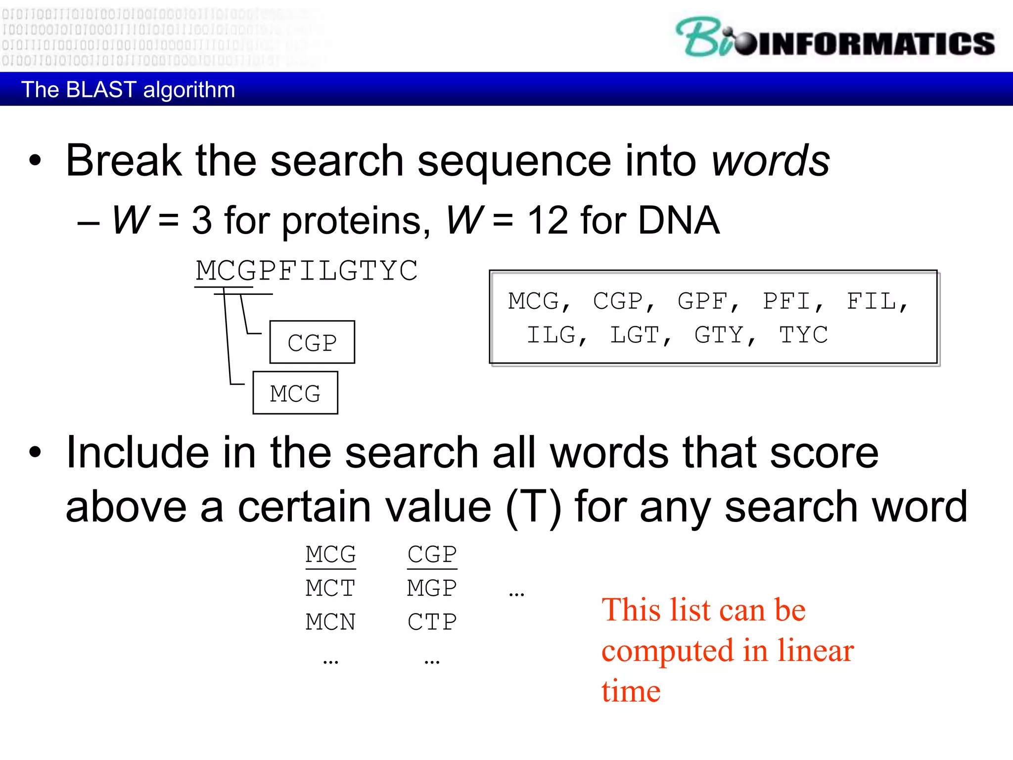 The BLAST algorithm • Break the search sequence into words – W = 3 for proteins, W = 12 for DNA MCGPFILGTYC MCG, CGP, GPF, PFI, FIL, CGP ILG, LGT, GTY, TYC MCG • Include in the search all words that score above a certain value (T) for any search word MCG CGP MCT MGP … MCN CTP This list can be … … computed in linear time 