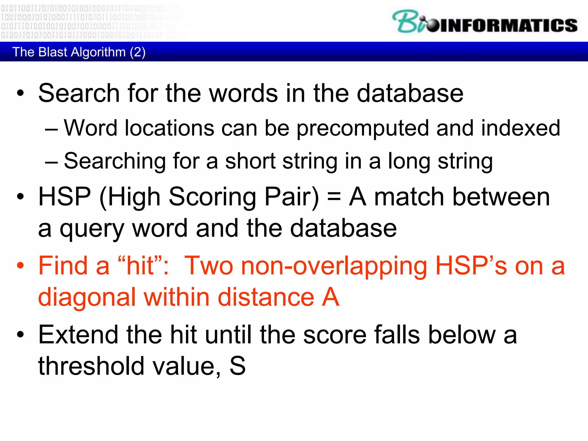 The Blast Algorithm (2) • Search for the words in the database – Word locations can be precomputed and indexed – Searching for a short string in a long string • HSP (High Scoring Pair) = A match between a query word and the database • Find a “hit”: Two non-overlapping HSP’s on a diagonal within distance A • Extend the hit until the score falls below a threshold value, S 