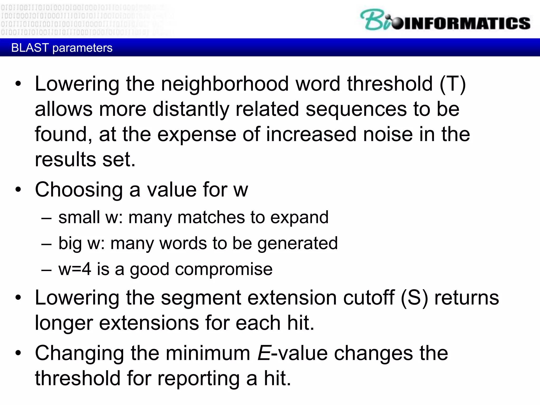 BLAST parameters • Lowering the neighborhood word threshold (T) allows more distantly related sequences to be found, at the expense of increased noise in the results set. • Choosing a value for w – small w: many matches to expand – big w: many words to be generated – w=4 is a good compromise • Lowering the segment extension cutoff (S) returns longer extensions for each hit. • Changing the minimum E-value changes the threshold for reporting a hit. 