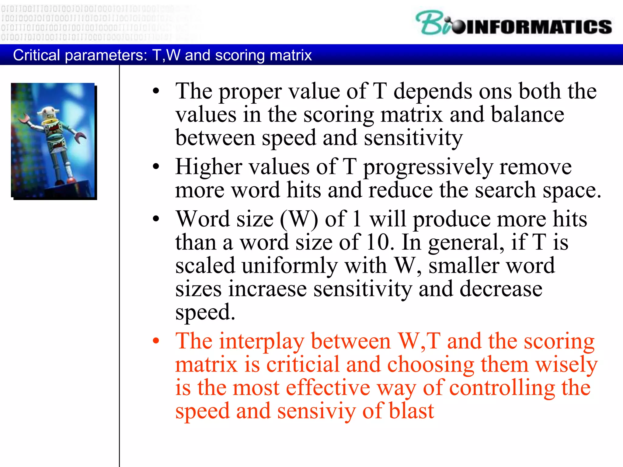 Critical parameters: T,W and scoring matrix • The proper value of T depends ons both the values in the scoring matrix and balance between speed and sensitivity • Higher values of T progressively remove more word hits and reduce the search space. • Word size (W) of 1 will produce more hits than a word size of 10. In general, if T is scaled uniformly with W, smaller word sizes incraese sensitivity and decrease speed. • The interplay between W,T and the scoring matrix is criticial and choosing them wisely is the most effective way of controlling the speed and sensiviy of blast 