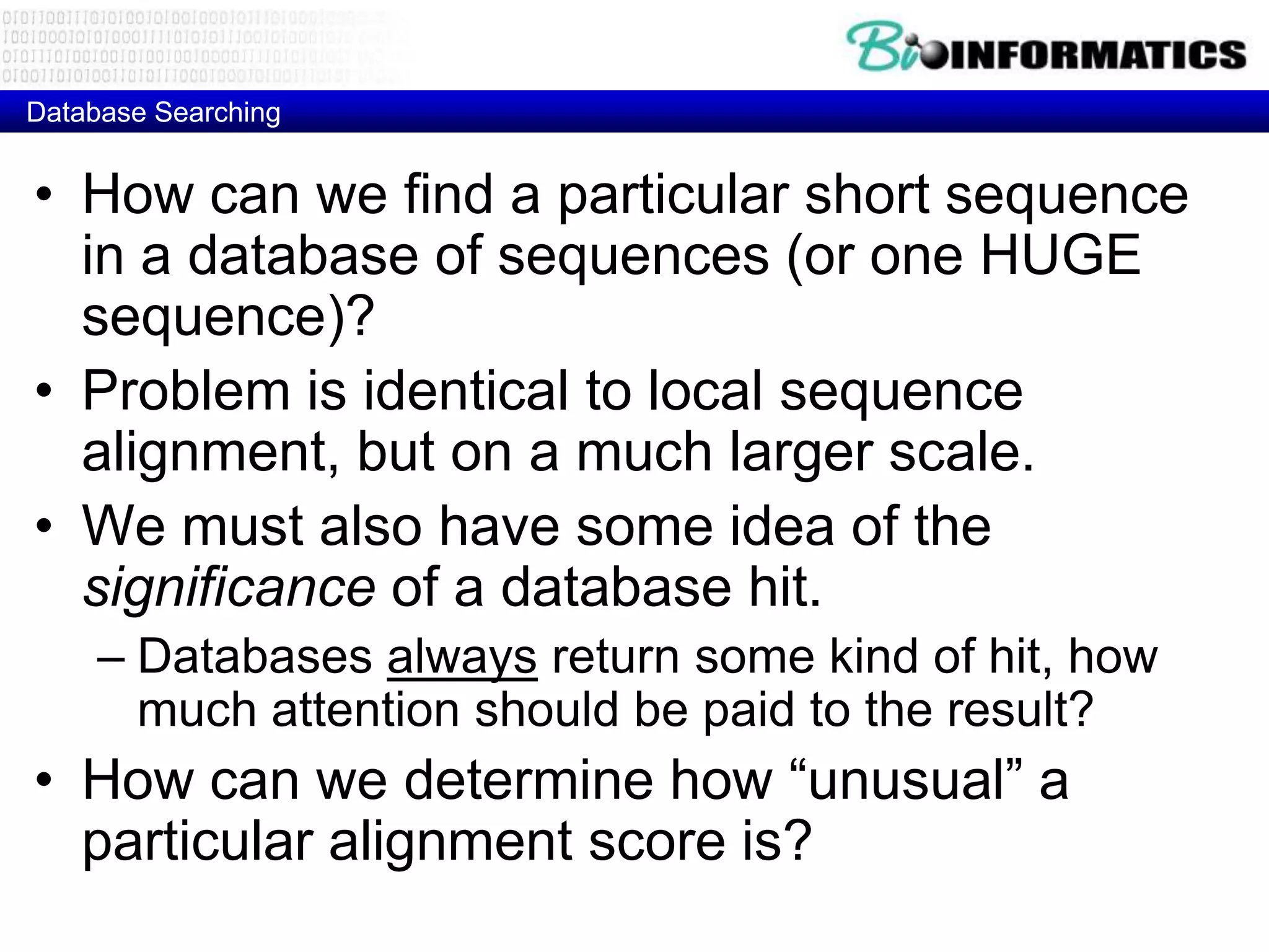 Database Searching • How can we find a particular short sequence in a database of sequences (or one HUGE sequence)? • Problem is identical to local sequence alignment, but on a much larger scale. • We must also have some idea of the significance of a database hit. – Databases always return some kind of hit, how much attention should be paid to the result? • How can we determine how “unusual” a particular alignment score is? 