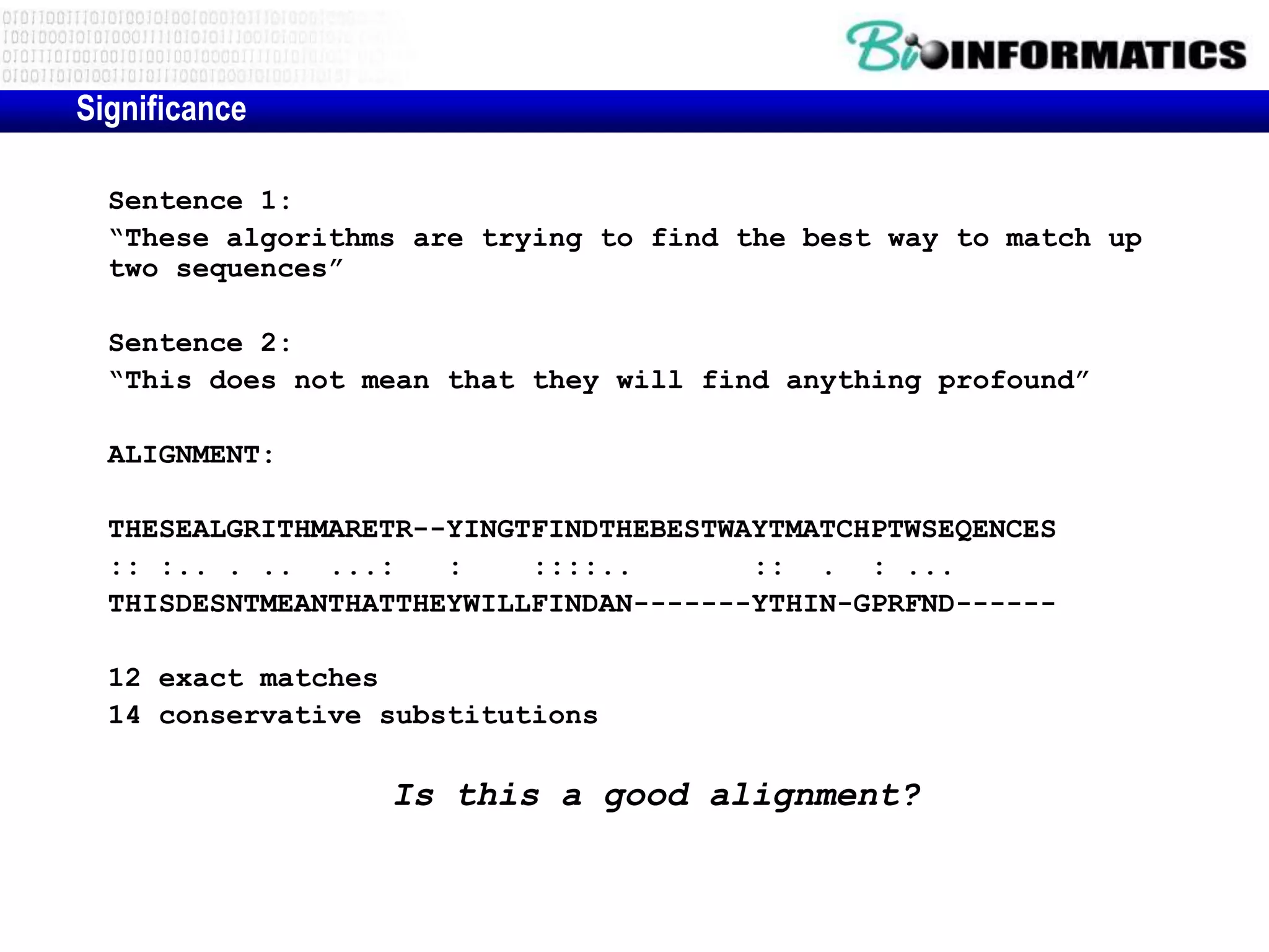 Significance Sentence 1: “These algorithms are trying to find the best way to match up two sequences” Sentence 2: “This does not mean that they will find anything profound” ALIGNMENT: THESEALGRITHMARETR--YINGTFINDTHEBESTWAYTMATCHPTWSEQENCES :: :.. . .. ...: : ::::.. :: . : ... THISDESNTMEANTHATTHEYWILLFINDAN-------YTHIN-GPRFND------ 12 exact matches 14 conservative substitutions Is this a good alignment? 