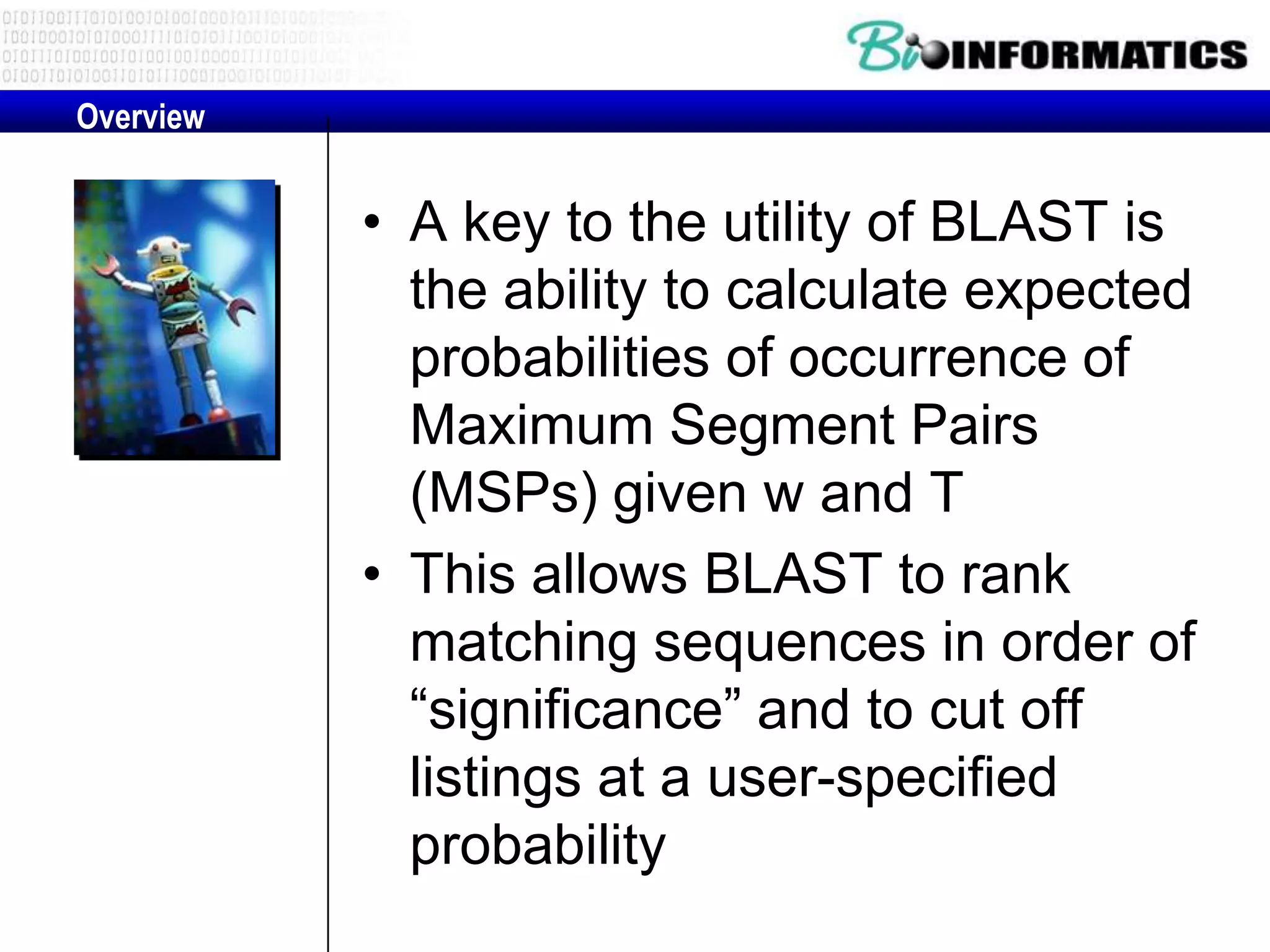 Overview • A key to the utility of BLAST is the ability to calculate expected probabilities of occurrence of Maximum Segment Pairs (MSPs) given w and T • This allows BLAST to rank matching sequences in order of “significance” and to cut off listings at a user-specified probability 