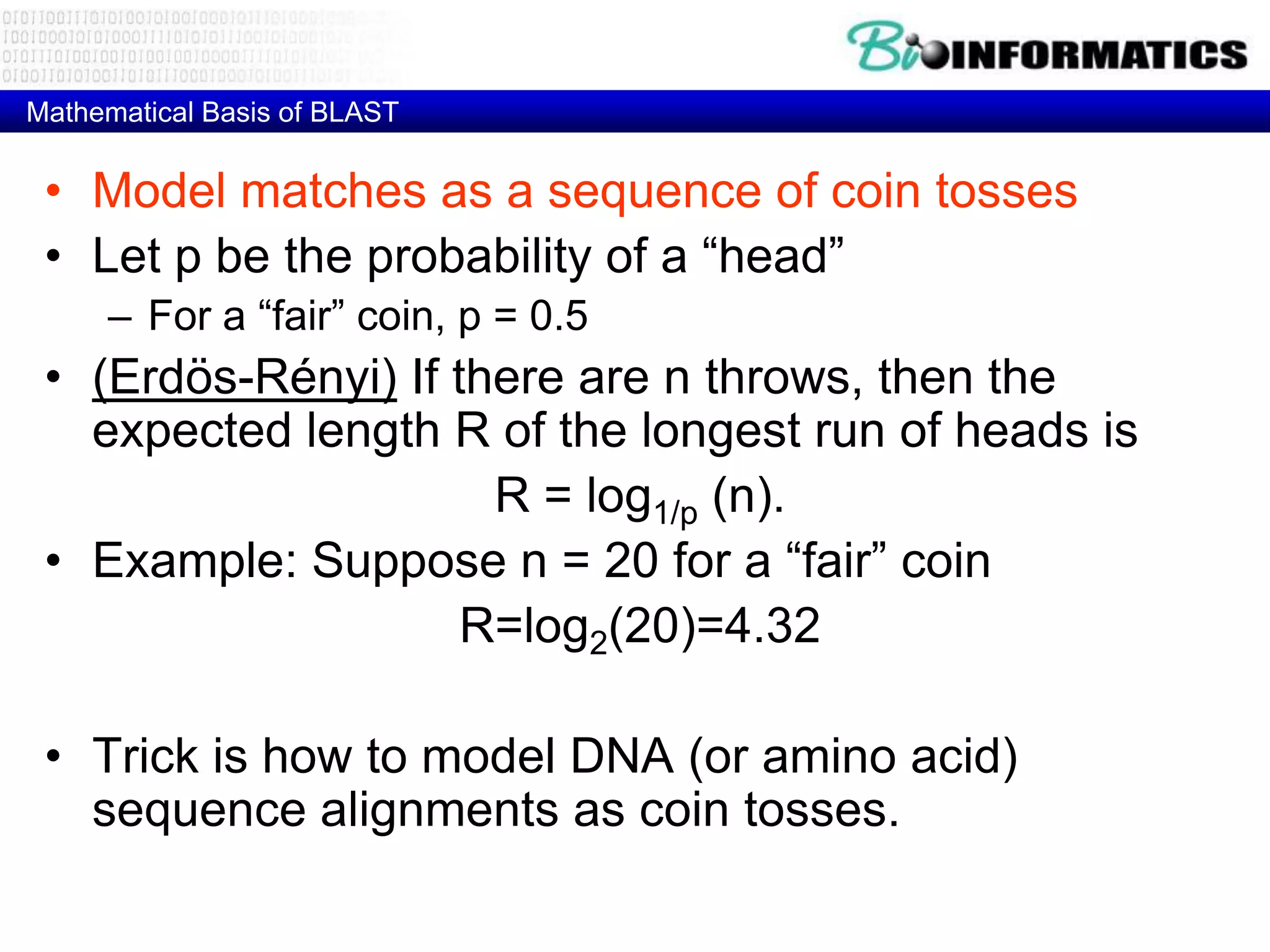 Mathematical Basis of BLAST • Model matches as a sequence of coin tosses • Let p be the probability of a “head” – For a “fair” coin, p = 0.5 • (Erdös-Rényi) If there are n throws, then the expected length R of the longest run of heads is R = log1/p (n). • Example: Suppose n = 20 for a “fair” coin R=log2(20)=4.32 • Trick is how to model DNA (or amino acid) sequence alignments as coin tosses. 