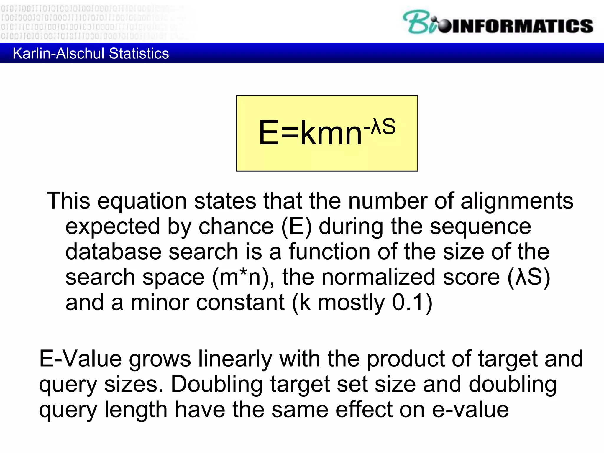 Karlin-Alschul Statistics E=kmn-λS This equation states that the number of alignments expected by chance (E) during the sequence database search is a function of the size of the search space (m*n), the normalized score (λS) and a minor constant (k mostly 0.1) E-Value grows linearly with the product of target and query sizes. Doubling target set size and doubling query length have the same effect on e-value 