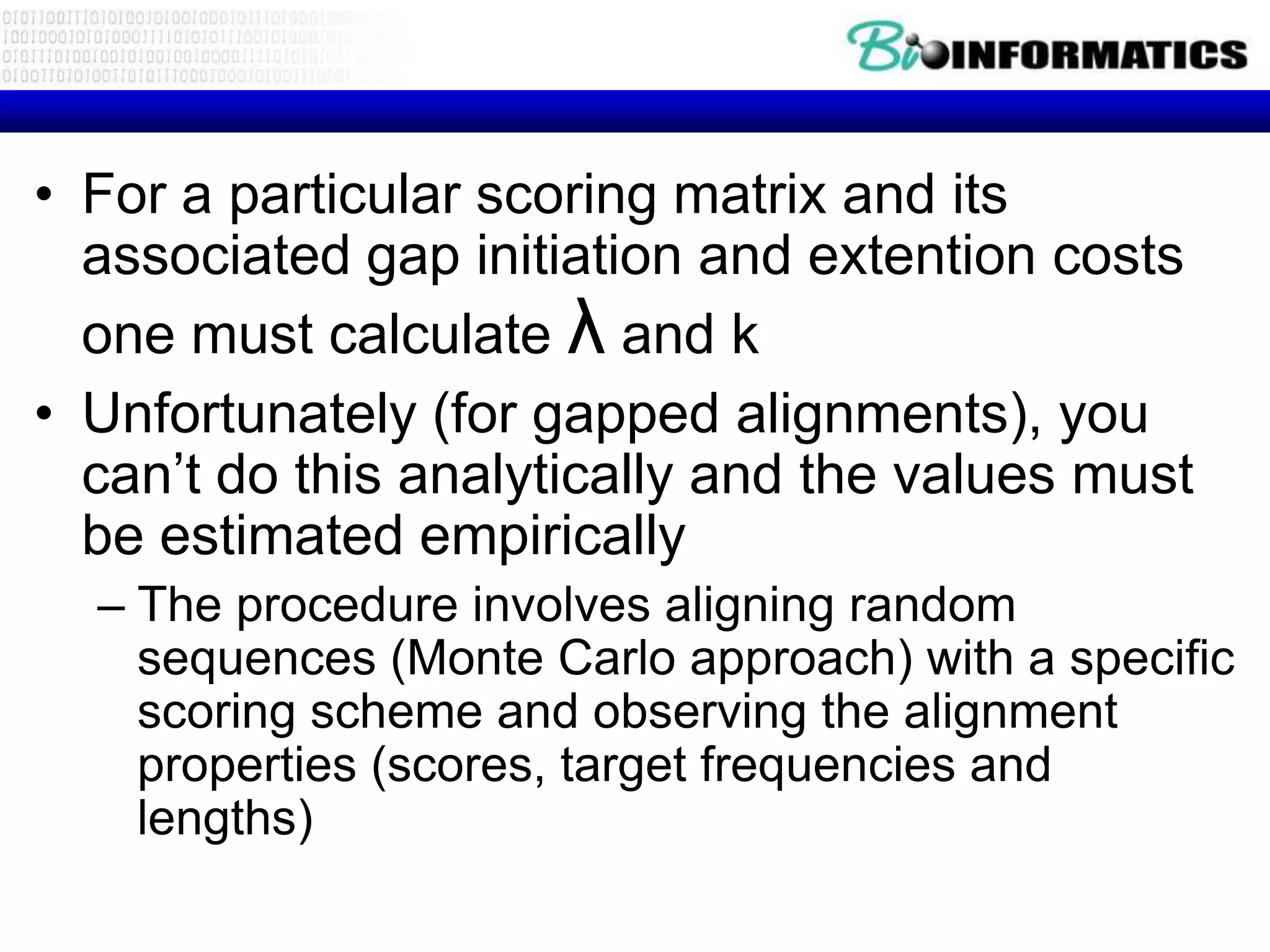 • For a particular scoring matrix and its associated gap initiation and extention costs one must calculate λ and k • Unfortunately (for gapped alignments), you can’t do this analytically and the values must be estimated empirically – The procedure involves aligning random sequences (Monte Carlo approach) with a specific scoring scheme and observing the alignment properties (scores, target frequencies and lengths) 