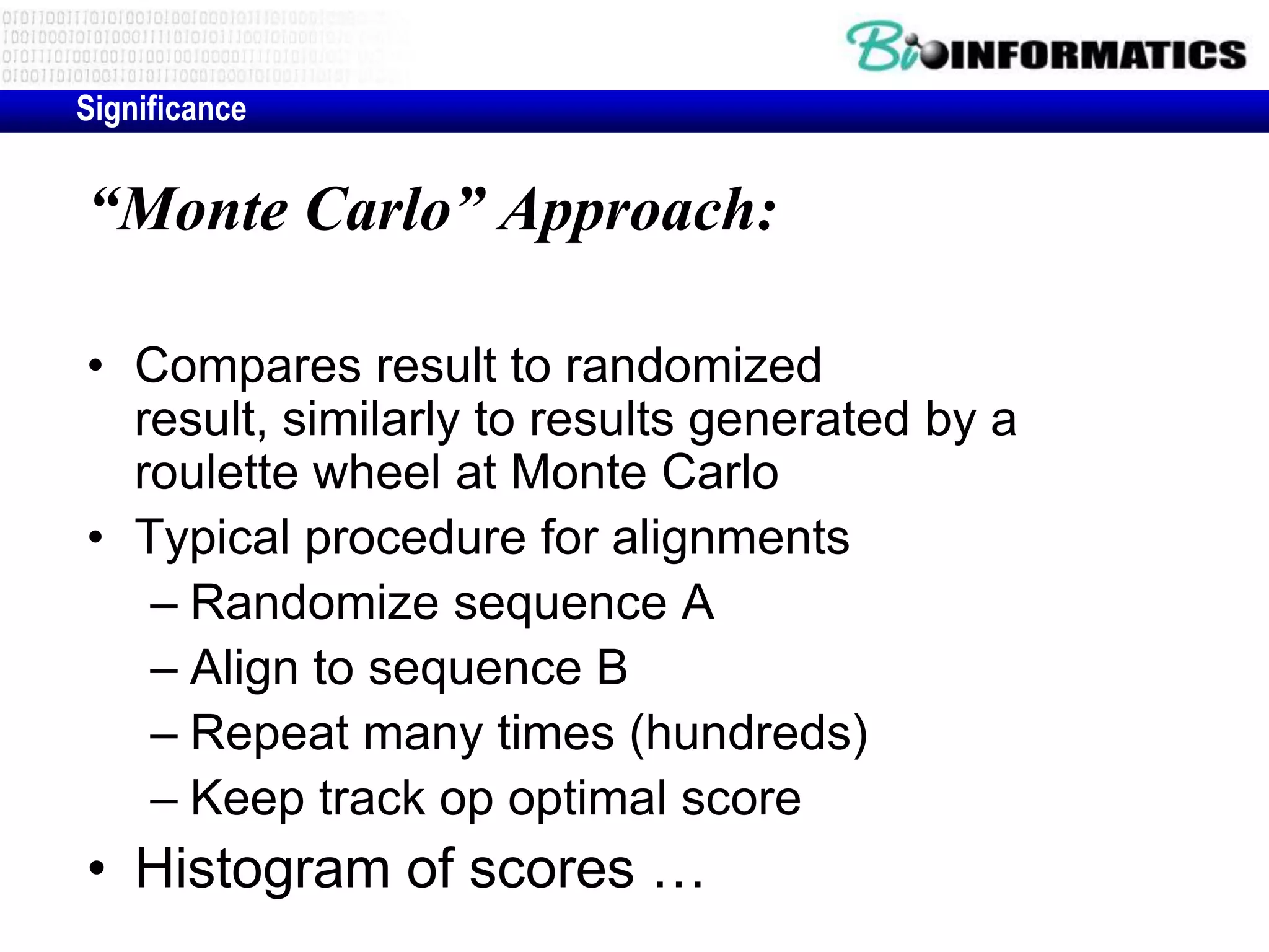 Significance “Monte Carlo” Approach: • Compares result to randomized result, similarly to results generated by a roulette wheel at Monte Carlo • Typical procedure for alignments – Randomize sequence A – Align to sequence B – Repeat many times (hundreds) – Keep track op optimal score • Histogram of scores … 