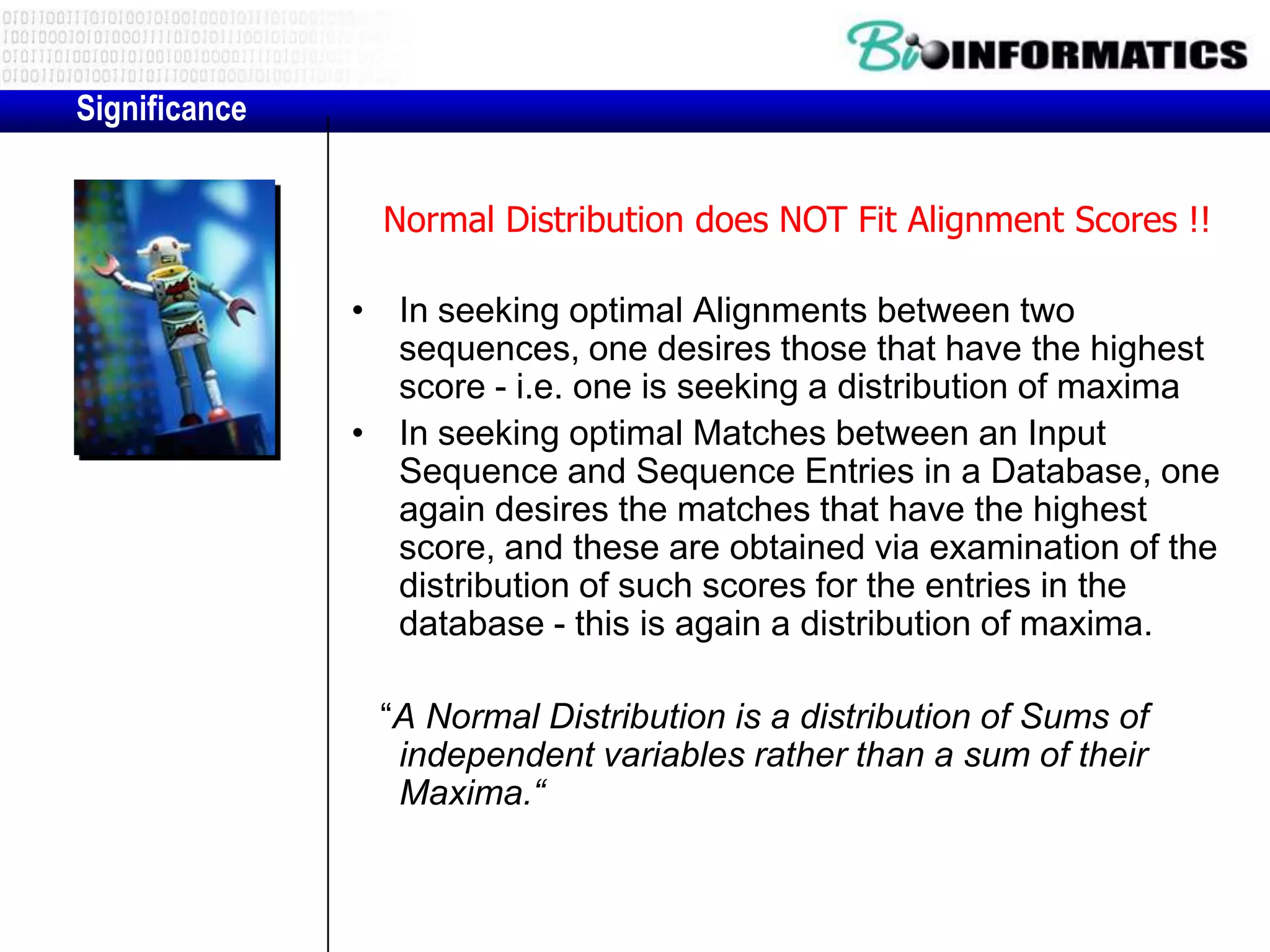 Significance Normal Distribution does NOT Fit Alignment Scores !! • In seeking optimal Alignments between two sequences, one desires those that have the highest score - i.e. one is seeking a distribution of maxima • In seeking optimal Matches between an Input Sequence and Sequence Entries in a Database, one again desires the matches that have the highest score, and these are obtained via examination of the distribution of such scores for the entries in the database - this is again a distribution of maxima. “A Normal Distribution is a distribution of Sums of independent variables rather than a sum of their Maxima.“ 