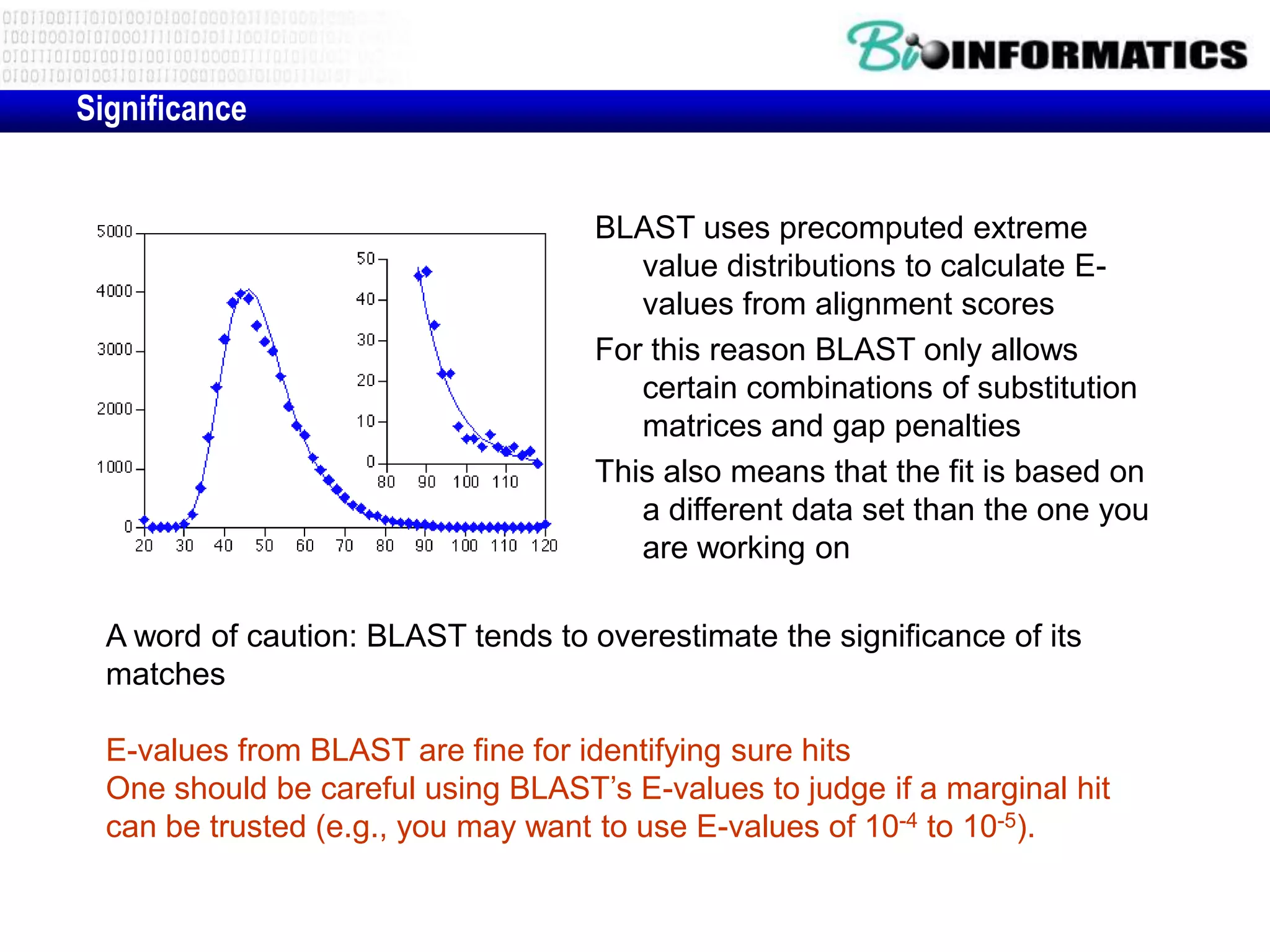 Significance BLAST uses precomputed extreme value distributions to calculate E- values from alignment scores For this reason BLAST only allows certain combinations of substitution matrices and gap penalties This also means that the fit is based on a different data set than the one you are working on A word of caution: BLAST tends to overestimate the significance of its matches E-values from BLAST are fine for identifying sure hits One should be careful using BLAST’s E-values to judge if a marginal hit can be trusted (e.g., you may want to use E-values of 10-4 to 10-5). 