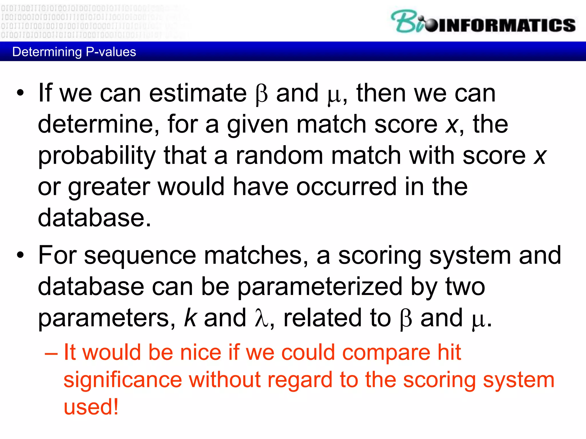 Determining P-values • If we can estimate and , then we can determine, for a given match score x, the probability that a random match with score x or greater would have occurred in the database. • For sequence matches, a scoring system and database can be parameterized by two parameters, k and , related to and . – It would be nice if we could compare hit significance without regard to the scoring system used! 